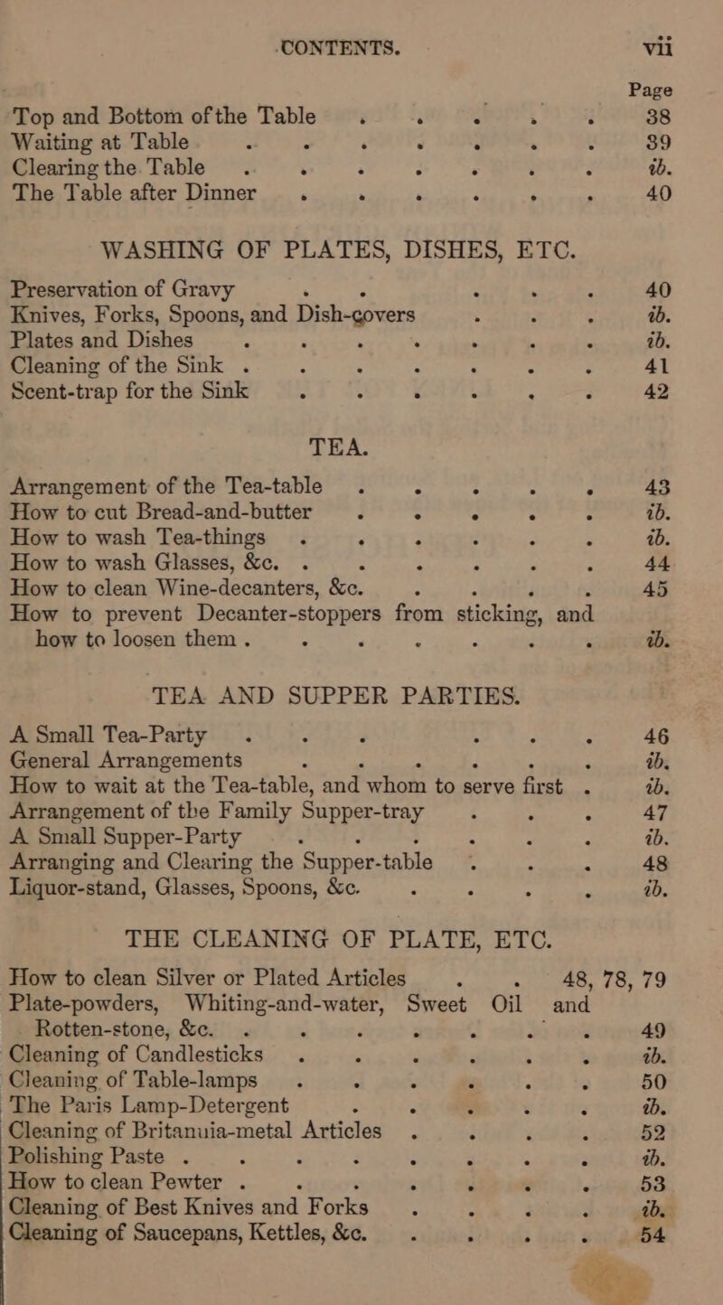 Page Top and Bottom ofthe Table . . : . : 38 Waiting at Table : ‘ ‘ A . : 39 Clearing the Table . . ‘ . ‘ 3 ab. The Table after Dinner. . . ‘ A 40 WASHING OF PLATES, DISHES, ETC. Preservation of Gravy A . i 40 Knives, Forks, Spoons, and Dish-govers . 3 ‘ ab. Plates and Dishes , R ‘ 2 ib. Cleaning of the Sink . - : p ° 2 : 41 Scent-trap for the Sink * : é 3 A : 42 TEA. Arrangement of the Tea-table How to cut Bread-and-butter : ° . : 2 ib. How to wash Tea-things ; : ab. How to wash Glasses, &amp;c. &amp; : A : 44 How to clean Wine-decanters, &amp;c. : : 45 How to prevent Decanter-stoppers from shickixie. and how to loosen them . “ &lt; ‘ é E ‘ ab. TEA AND SUPPER PARTIES. A Small Tea-Party . - F 5 . . 46 General Arrangements ; ; ib. How to wait at the Tea-table, ag aves to serve sh aS ib. Arrangement of the Family Supper-tray  ¥ 3 47 A Small Supper-Party : é ab. Arranging and Clearing the ‘Supper- table. : es 48 Liquor-stand, Glasses, Spoons, &amp;c. é “i : s ab. THE CLEANING OF PLATE, ETC. How to clean Silver or Plated Articles : - 48, 78, 79 Plate-powders, gece’: Sweet Oil and Rotten-stone, &amp;e. . P 5 nese 49 Cleaning of Pandleateks ‘ m 3 4 : , 1b. Cleaning of Table-lamps . = i iy * F 50 The Paris Lamp-Detergent : 3 ab. Cleaning of Britanuia-metal Articles . : 52 Polishing Paste . ‘ F : aD. How to clean Pewter . ‘ ‘ &lt; . 53 Cleaning of Best Knives and Forks : : ad. Cleaning of Saucepans, Kettles, &amp;c. : ; ‘ 54