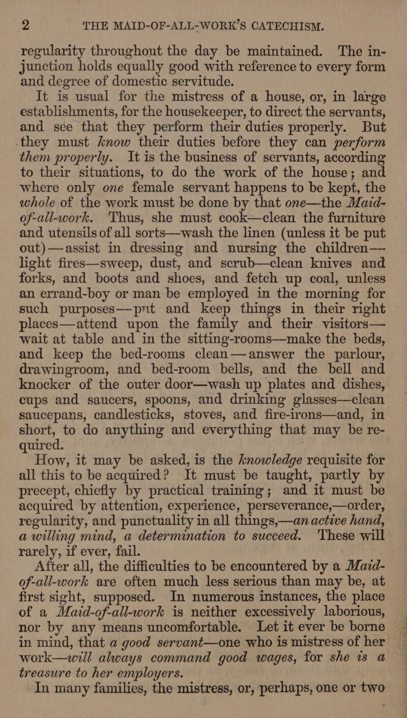 regularity throughout the day be maintained. The in- junction holds equally good with reference to every form and degree of domestic servitude. It is usual for the mistress of a house, or, in large establishments, for the housekeeper, to direct the servants, and see that they perform their duties properly. But they must know their duties before they can perform them properly. It is the business of servants, according to their situations, to do the work of the house; and where only one female servant happens to be kept, the whole of the work must be done by that one—the Maid- of-all-work. ‘Thus, she must cook—clean the furniture and utensils of all sorts—wash the linen (unless it be put out)—assist in dressing and nursing the children— light fires—sweep, dust, and scrub—clean knives and forks, and boots and shoes, and fetch up coal, unless an errand-boy or man be employed in the morning for such purposes—pnt and keep things in their right places—attend upon the family and their visitors— wait at table and in the sitting-rooms—make the beds, and keep the bed-rooms clean—answer the parlour, drawingroom, and bed-room bells, and the bell and knocker of the outer door—wash up plates and dishes, cups and saucers, spoons, and drinking glasses—clean saucepans, candlesticks, stoves, and fire-irons—and, in short, to. do anything and everything that may be re- uired. 5 How, it may be asked, is the knowledge requisite for all this to be acquired? It must be taught, partly by precept, chiefly by practical training; and it must be acquired by attention, experience, perseverance,—order, regularity, and punctuality in all things,—an active hand, a willing mind, a determination to succeed. 'These will rarely, if ever, fail. After all, the difficulties to be encountered by a Mard- of-all-work are often much less serious than may be, at first sight, supposed. In numerous instances, the place of a Maid-of-all-work is neither excessively laborious, nor by any means uncomfortable. Let it ever be borne in mind, that a good servant—one who is mistress of her work—will always command good wages, for she is a treasure to her employers. In many families, the mistress, or, perhaps, one or two