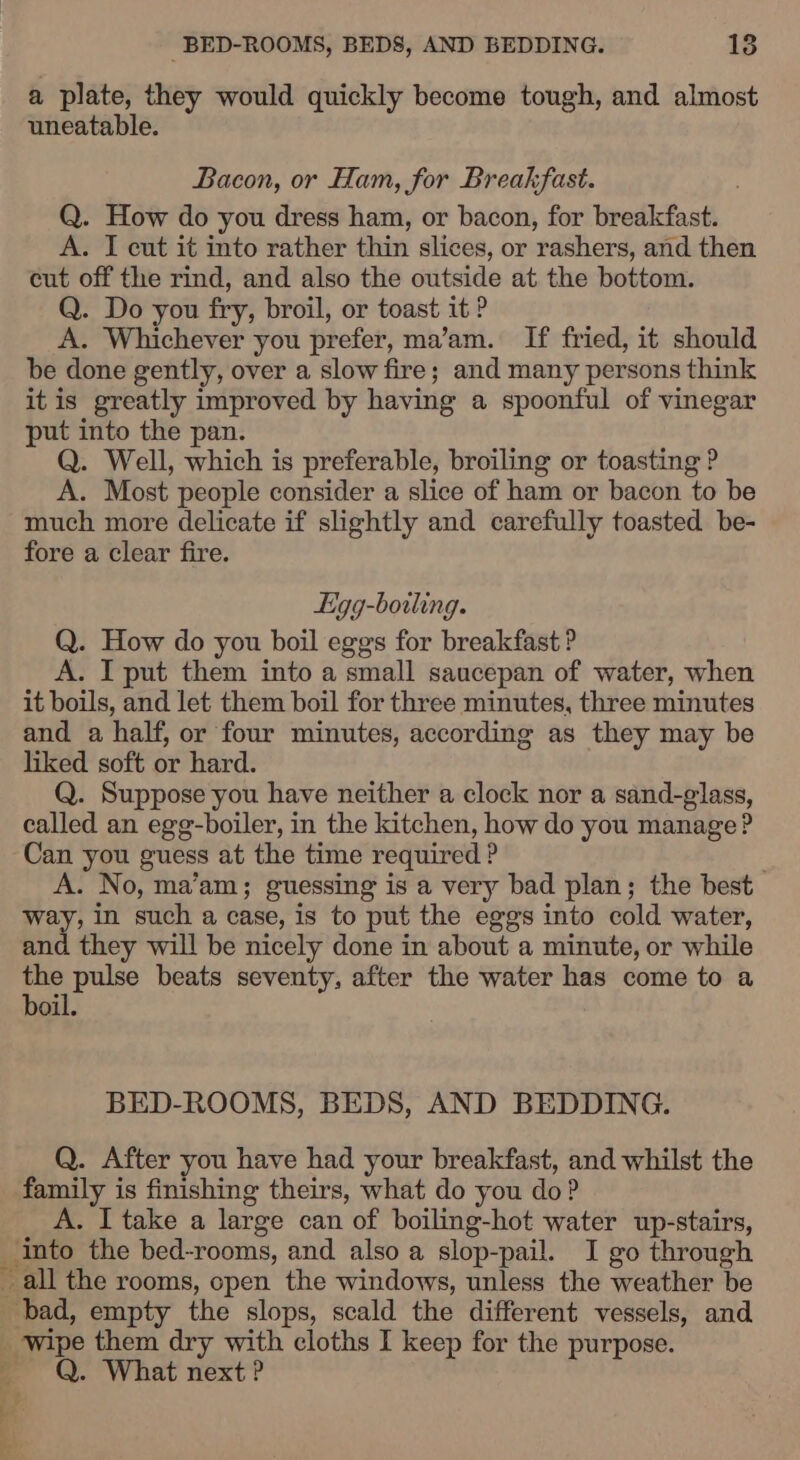 a plate, they would quickly become tough, and almost uneatable. Bacon, or Ham, for Breakfast. Q. How do you dress ham, or bacon, for breakfast. A. I eut it into rather thin slices, or rashers, and then cut off the rind, and also the outside at the bottom. Q. Do you fry, broil, or toast it ? A. Whichever you prefer, ma’am. If fried, it should be done gently, over a slow fire; and many persons think it is greatly improved by having a spoonful of vinegar put into the pan. Q. Well, which is preferable, broiling or toasting ? A. Most people consider a slice of ham or bacon to be much more delicate if slightly and carefully toasted be- fore a clear fire. Ligg-boiling. Q. How do you boil eggs for breakfast ? A. I put them into a small saucepan of water, when it boils, and let them boil for three minutes, three minutes and a half, or four minutes, according as they may be liked soft or hard. Q. Suppose you have neither a clock nor a sand-glass, called an egg-boiler, in the kitchen, how do you manage? Can you guess at the time required ? A. No, ma’am; guessing is a very bad plan; the best rey: in such a case, is to put the eggs into cold water, and they will be nicely done in about a minute, or while the pulse beats seventy, after the water has come to a boil. BED-ROOMS, BEDS, AND BEDDING. Q. After you have had your breakfast, and whilst the family is finishing theirs, what do you do? A. I take a large can of boiling-hot water up-stairs, into the bed-rooms, and also a slop-pail. I go through all the rooms, open the windows, unless the weather be bad, empty the slops, scald the different vessels, and wipe them dry with cloths I keep for the purpose. — Q. What next ?