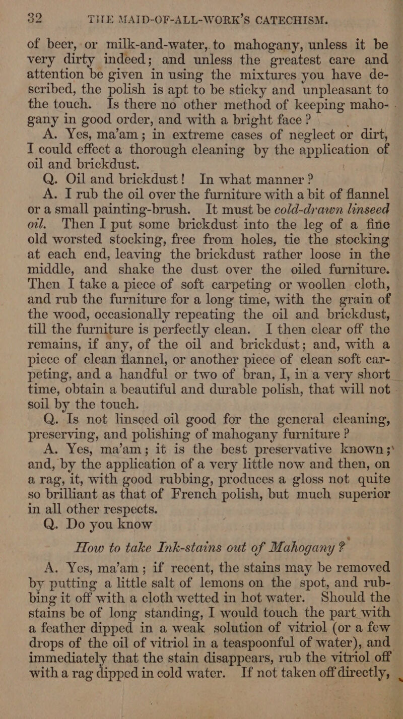 of beer, or milk-and-water,.to mahogany, unless it be very dirty indeed; and unless the greatest care and — attention be given in using the mixtures you have de- scribed, the polish is apt to be sticky and unpleasant to the touch. Is there no other method of keeping maho- . gany in good order, and with a bright face? — A. Yes, ma’am; in extreme cases of neglect or dirt, I could effect a thorough cleaning by the application of oil and brickdust. Q. Oil and brickdust! In what manner ? A. I rub the oil over the furniture with a bit of flannel orasmall painting-brush. It must be cold-drawn linseed ow. Then I put some brickdust into the leg of a fine old worsted stocking, free from holes, tie the stocking at each end, leaving the brickdust rather loose in the middle, and shake the dust over the oiled furniture. Then I take a piece of soft carpeting or woollen cloth, and rub the furniture for a long time, with the grain of the wood, occasionally repeating the oil and brickdust, till the furniture is perfectly clean. I then clear off the remains, if any, of the oil and brickdust; and, with a piece of clean flannel, or another piece of clean soft car- peting, and a handful or two of bran, I, in a very short_ time, obtain a beautiful and durable polish, that will not soil by the touch. Q. Is not linseed oil good for the general cleaning, preserving, and polishing of mahogany furniture A. Yes, ma’am; it is the best preservative known;) and, by the application of a very little now and then, on a rag, it, with good rubbing, produces a gloss not quite so brilliant as that of French polish, but much superior in all other respects. Q. Do you know How to take Ink-stains out of Mahogany y A. Yes, ma’am; if recent, the stains may be removed by putting a little salt of lemons on the spot, and rub- bing it off with a cloth wetted in hot water. Should the stains be of long standing, I would touch the part with a feather dipped in a weak solution of vitriol (or a few drops of the oil of vitriol in a teaspoonful of water), and immediately that the stain disappears, rub the vitriol off with a rag dipped in cold water. If not taken offdirectly, .