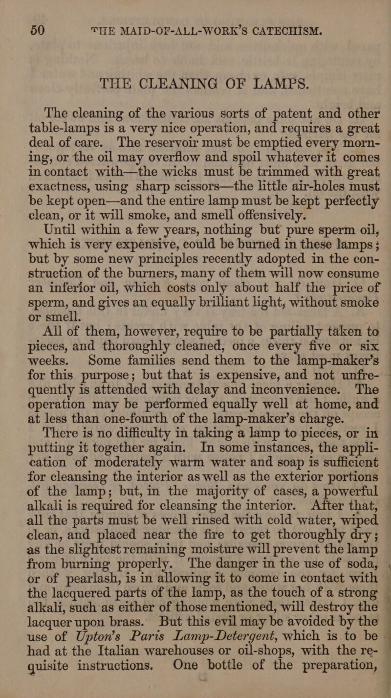 THE CLEANING OF LAMPS. The cleaning of the various sorts of patent and other table-lamps is a very nice operation, and requires a great deal of care. The reservoir must be emptied every morn- ing, or the oil may overflow and spoil whatever it comes in contact with—the wicks must be trimmed with great exactness, using sharp scissors—the little air-holes must be kept open—and the entire lamp must be kept perfectly clean, or it will smoke, and smell offensively. Until within a few years, nothing but pure sperm oil, which is very expensive, could be burned in these lamps : but by some new principles recently adopted in the con- struction of the burners, many of them will now consume an inferior oil, which costs only about half the price of sperm, and gives an equally brilliant light, without smoke or smell. This’ All of them, however, require to be partially taken to pieces, and thoroughly cleaned, once every five or six operation may be performed equally well at home, and at less than one-fourth of the lamp-maker’s charge. There is no difficulty in taking a lamp to pieces, or in putting it together again. In some instances, the appli- cation of moderately warm water and soap is sufficient for cleansing the interior as well as the exterior portions all the parts must be well rinsed with cold water, wiped clean, and placed near the fire to get thoroughly dry; as the slightest remaining moisture will prevent the lamp from burning properly. The danger in the use of soda, or of pearlash, is in allowing it to come in contact with the lacquered parts of the lamp, as the touch of a strong lacquer upon brass. But this evil may be avoided by the on ae. quisite instructions. One bottle of the preparation,