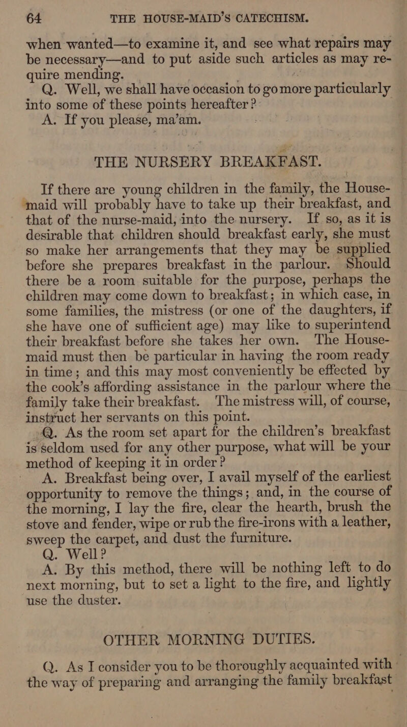 when wanted—to examine it, and see what repairs may be necessary—and to put aside such articles as may re- quire mending. | Q. Well, we shall have occasion to gomore particularly into some of these points hereafter ? A. If you please, ma’am. THE NURSERY BREAKFAST. If there are young children in the family, the House- ‘maid will probably have to take up their breakfast, and that of the nurse-maid, into the nursery. If so, as it is desirable that children should breakfast early, she must so make her arrangements that they may be supplied before she prepares breakfast in the parlour. Should there be a room suitable for the purpose, perhaps the children may come down to breakfast; in which case, in some families, the mistress (or one of the daughters, if she have one of sufficient age) may like to superintend their breakfast before she takes her own. The House- maid must then be particular in having the room ready in time; and this may most conveniently be effected by the cook’s affording assistance in the parlour where the family take their breakfast. The mistress will, of course, instruct her servants on this point. @. As the room set apart for the children’s breakfast is seldom used for any other purpose, what will be your method of keeping it in order ? _ A. Breakfast being over, I avail myself of the earliest opportunity to remove the things; and, in the course of the morning, I lay the fire, clear the hearth, brush the stove and fender, wipe or rub the fire-irons with a leather, sweep the carpet, and dust the furniture. Q. Well? A. By this method, there will be nothing left to do next morning, but to set a light to the fire, and lightly use the duster. OTHER MORNING DUTIES. Q. As I consider you to be thoroughly acquainted with 7 the way of preparing and arranging the family breaktfast