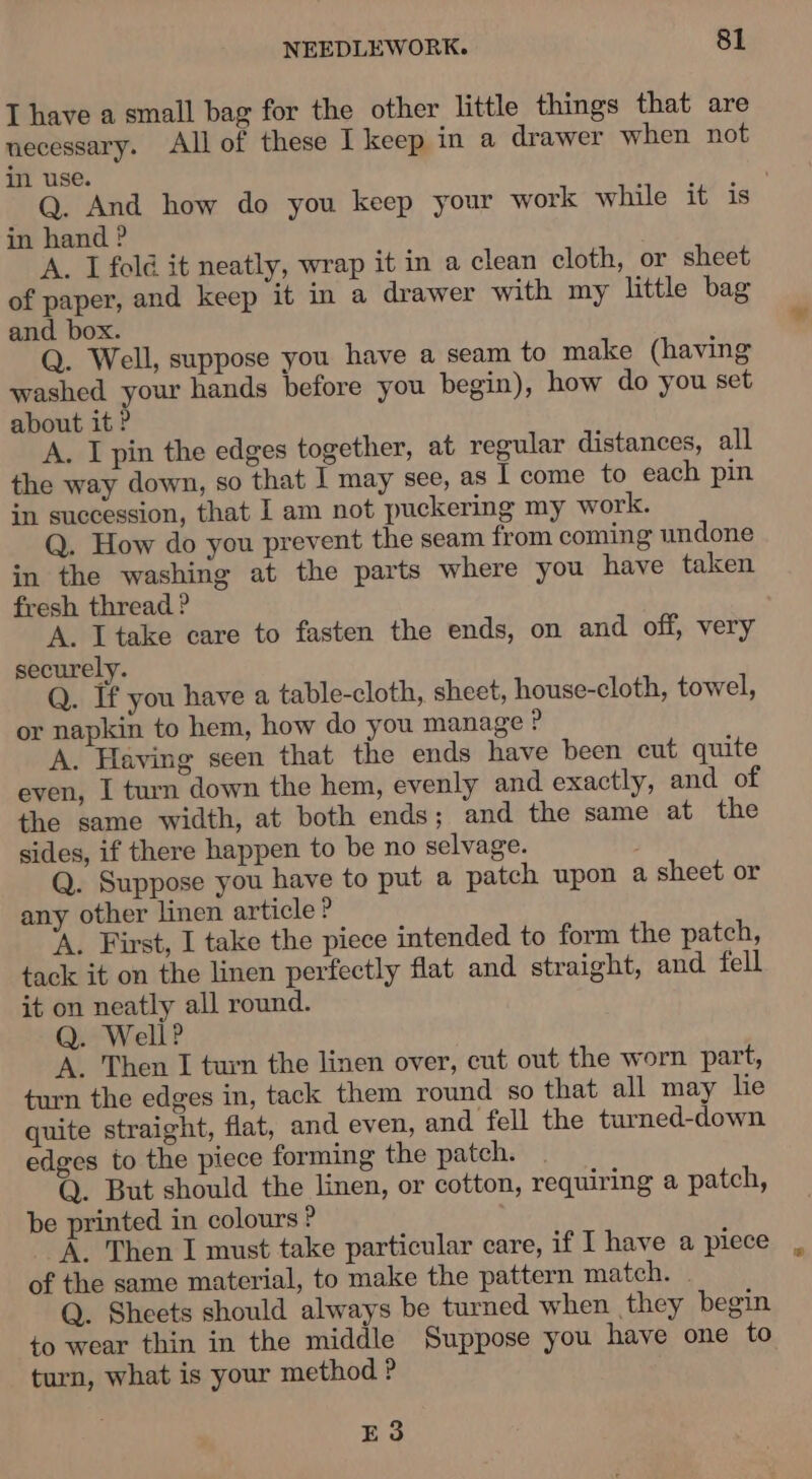 I have a small bag for the other little things that are necessary. All of these I keep in a drawer when not in use. . Q. And how do you keep your work while it is in hand ? A. I fold it neatly, wrap it in a clean cloth, or sheet of paper, and keep it in a drawer with my little bag and box. Q. Well, suppose you have a seam to make (having washed your hands before you begin), how do you set about it ? A. I pin the edges together, at regular distances, all the way down, so that I may see, as I come to each pin in succession, that I am not puckering my work. Q. How do you prevent the seam from coming undone in the washing at the parts where you have taken fresh thread ? A. I take care to fasten the ends, on and off, very securely. Q. If you have a table-cloth, sheet, house-cloth, towel, or napkin to hem, how do you manage &gt; A. Having seen that the ends have been cut quite even, I turn down the hem, evenly and exactly, and of the same width, at both ends; and the same at the sides, if there happen to be no selvage. Q. Suppose you have to put a patch upon a sheet or any other linen article ? ‘A. First, I take the piece intended to form the patch, tack it on the linen perfectly flat and straight, and fell it on neatly all round. Q. Well? A. Then I turn the linen over, cut out the worn part, turn the edges in, tack them round so that all may le quite straight, flat, and even, and fell the turned-down edges to the piece forming the patch. Q. But should the linen, or cotton, requiring a patch, be printed in colours ? A. Then I must take particular care, if I have a piece of the same material, to make the pattern match. . Q. Sheets should always be turned when they begin to wear thin in the middle Suppose you have one to turn, what is your method ? E3