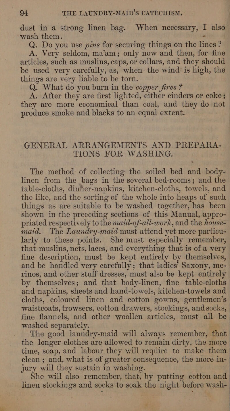 dust in a strong linen bag. When necessary, ! also “wash them. Q. Do you use pins for securing things on the Frito P A. Very seldom, ma’am; only now and then, for fine articles, such as muslins, caps, or collars, and they should be used very carefully, as, when: the wind is high, the things are very liable to be torn. Q. What do you burn in the copper fires ? A. After they are first lighted, either cinders or coke; they are more economical than coal, and they do not produce smoke and blacks to an equal extent. GENERAL ARRANGEMENTS AND PREPARA- TIONS FOR WASHING. The method of collecting the soiled bed and body- linen from the bags in the several bed-rooms; and the table-cloths, dinher-napkins, kitchen-cloths, towels, and the like, and the sorting of the whole into heaps of such things as are suitable to be washed together, has been shown in the preceding sections of this Manual, appro- priated respectively to the mazd-of-all-work, and the house- maid. The Laundry-maid must attend yet more particu- larly to these points. She must especially remember, that muslins, nets, laces, and everything that is of a very fine description, must be kept entirely by themselves, and be handled very carefully; that ladies’ Saxony, me- rinos, and other stuff dresses, must also be kept entirely by themselves ; ; and that body-linen, fine table-cloths and napkins, sheets and hand-towels, kitchen-towels and cloths, coloured linen and cotton gowns, gentlemen’s waistcoats, trowsers, cotton drawers, stockings, and socks, fine flannels, and other woollen articles, must all be) washed separately. : The good laundry-maid will always remember, that. the longer clothes are allowed to remain dirty, the more time, soap, and labour they will require to make them. clean ; and, what is of greater consequence, the more in- | jury will they sustain in washing. he will also remember, that, by putting cotton and linen stockings and socks to soak the night before wash-—