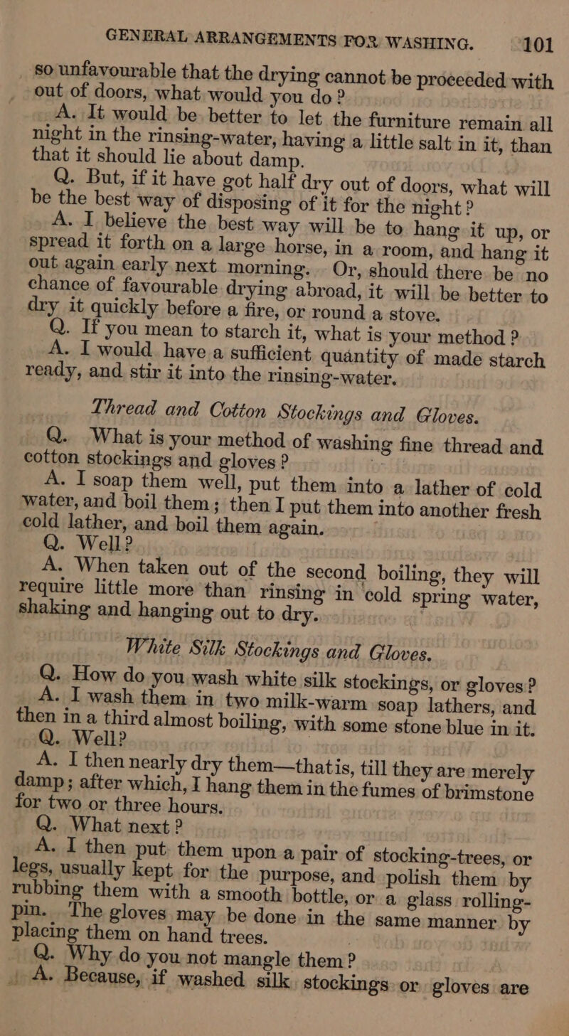 so unfavourable that the drying cannot be proceeded with out of doors, what would you do? A. It would be. better to let the furniture remain all night in the rinsing-water, having a little salt in it, than that it should lie about damp. Q. But, if it have got half dry out of doors, what will be the best way of disposing of it for the night ? A. I believe the best way will be to hang it up, or spread it forth on a large horse, in a room, and hang it out again early next morning. . Or, should there be no chance of favourable drying abroad, it will be better to dry it quickly before a fire, or round a stove. Q. If you mean to starch it, what is your method ? - I would have a sufficient quantity of made starch ready, and stir it into the rinsing-water, Thread and Cotton Stockings and Gloves. Q. What is your method of washing fine thread and cotton stockings and gloves ? 0° A. I soap them well, put them into a lather of cold water, and boil them; then I put them into another fresh cold lather, and boil them again. Q. Well? A. When taken out of the second boiling, they will require little more than rinsing in cold spring water, shaking and hanging out to dry. White Silk Stockings and Gloves. Q. How do you wash white silk stockings, or gloves? - I wash them in two milk-warm soap lathers, and then in a third almost boiling, with some stone blue in it. Q. Well? . A. I then nearly dry them—thatis, till they are merely damp; after which, I hang them in the fumes of brimstone for two or three hours. Q. What next ? A. I then put. them upon a pair of stocking-trees, or legs, usually kept for the purpose, and polish them by rubbing them with a smooth bottle, or a glass rolling- pin. The gloves may be done in the same manner by placing them on hand trees, | Q. Why do you not mangle them ? | A. Because, if washed silk stockings: or gloves are