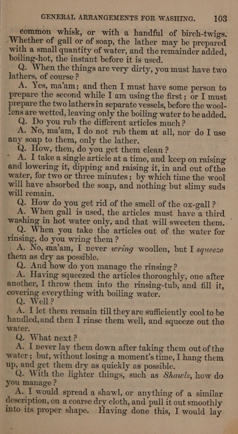 | common whisk, or with a handful of birch-twigs. Whether of gall or of soap, the lather may be prepared with a small quantity of water, and the remainder added, boiling-hot, the instant before it is used. Q. When the things are very dirty, you must have two lathers, of course ? A. Yes, ma’am; and then I must have some person to prepare the second while I am using the first; or I must prepare the two lathersin separate vessels, before the wool- sens are wetted, leaving only the boiling water to be added. Q. Do you rub the different articles much ? A. No, ma’am, I do not rub them at all, nor do I use any soap to them, only the lather. ~ Q. How, then, do you get them clean ? A. I take a single article at a time, and keep on raising and lowering it, dipping and raising it, in and out ofthe water, for two or three minutes; by which time the wool will have absorbed the soap, and nothing but slimy suds will remain. Q. How do you get rid of the smell of the ox-gall ? A. When gall is used, the articles must have a third washing in hot water only, and that will sweeten them. Q. When you take the articles out of the water for rinsing, do you wring them ? _ A. No, ma’am, I never wring woollen, but I squeeze them as dry as possible. Q. And how do you manage the rinsing ? A. Having squeezed the articles thoroughly, one after another, I throw them into the rinsing-tub, and fill it, covering everything with boiling water. Q. Well? A. I let them remain till they are sufficiently cool to be handled,and then I rinse them well, and squeeze out the water. Q. What next ? A. I never lay them down after taking them out of the water; but, without losing a moment’s time, I hang them up, and get them dry as quickly as possible. Q. With the lighter things, such as Shawls, how do you manage ? A. I would spread a shawl, or anything of a similar Gescription, on a coarse dry cloth, and pull it out smoothly into its proper shape. Having done this, I would lay * »-