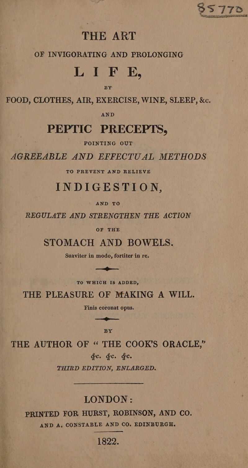 93 770 Erne et pen p MeN nica THE ART OF INVIGORATING AND PROLONGING Biedack OE, BY FOOD, CLOTHES, AIR, EXERCISE, WINE, SLEEP, &amp;c. AND PEPTIC PRECEPTS, ort POINTING OUT AGREEABLE AND EFFECTUAL METHODS TO PREVENT AND RELIEVE INDIGESTION, AND TO REGULATE AND STRENGTHEN THE ACTION OF THE STOMACH AND BOWELS. Suaviter in modo, fortiter in re. —&gt;— f TO WHICH IS ADDED, THE PLEASURE OF MAKING A WILL. Finis coronat opus. —— BY THE AUTHOR OF “ THE COOK’S ORACLE,” Ge. Fe. Fe. THIRD EDITION, ENLARGED. LONDON: PRINTED FOR HURST, ROBINSON, AND CO. AND A, CONSTABLE AND CO. EDINBURGH. 1822.