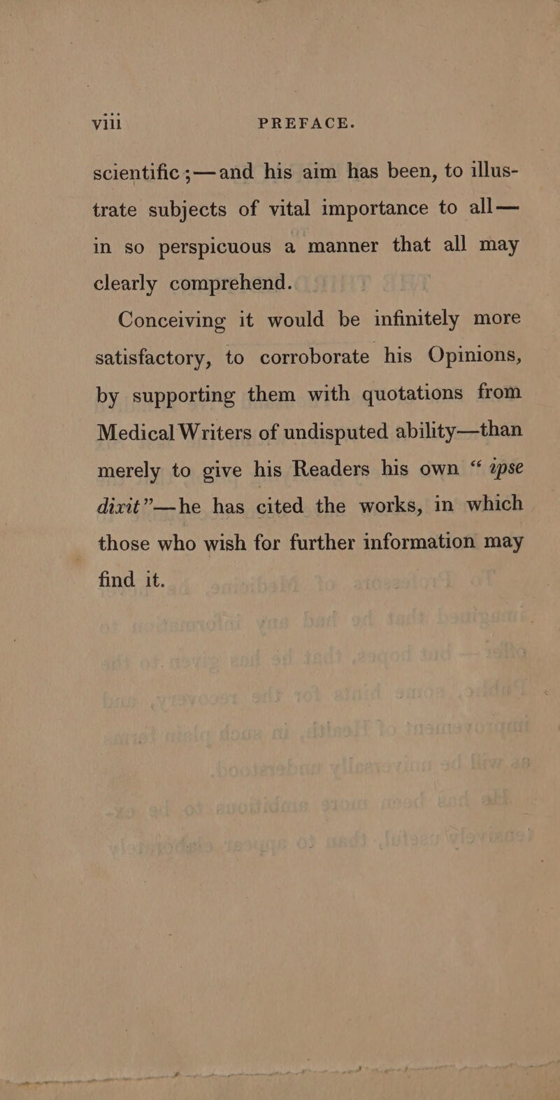 Vill PREFACE. scientific ;— and his aim has been, to illus- trate subjects of vital importance to all— in so perspicuous a manner that all may clearly comprehend. Conceiving it would be infinitely more satisfactory, to corroborate his Opinions, by supporting them with quotations from Medical Writers of undisputed ability—than merely to give his Readers his own “ apse dixit”—he has cited the works, in which those who wish for further information may find it.