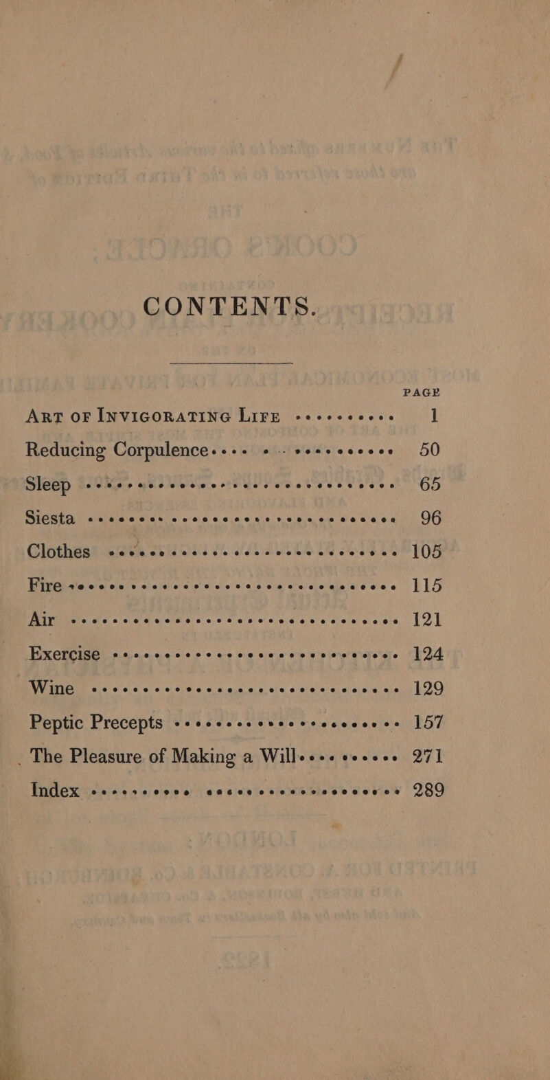 CONTENTS. PAGE ART OF INVIGORATING LIFE sececevoee 1 Reducing Corpulence-++- +. se+seeeeee 50 Sleep -stereccceceervscccceeseceeses 65 WIGS al elu aieereles 0 o766 4.4.0.0 4164.08 4, on 6 0 066.8). OO G@lothaah wise SHOE ES Oe es SOT O8 Gee Ie a down dte diel tig tee we see LIS Riviere we. s Lg ies Pe Ee Re aie eo Bxebeigetinaasascee + cys o sina wisieuhinarstas RAS Po, RRR BF re Svar a Geokstre anon 129 Peptic Precepts -++esesseuceveececeecs 157 _ The Pleasure of Making a Willes+- eesees 27] Index eerete ©9098 B8EFE BH OFT T HOOK EE Ce 2989