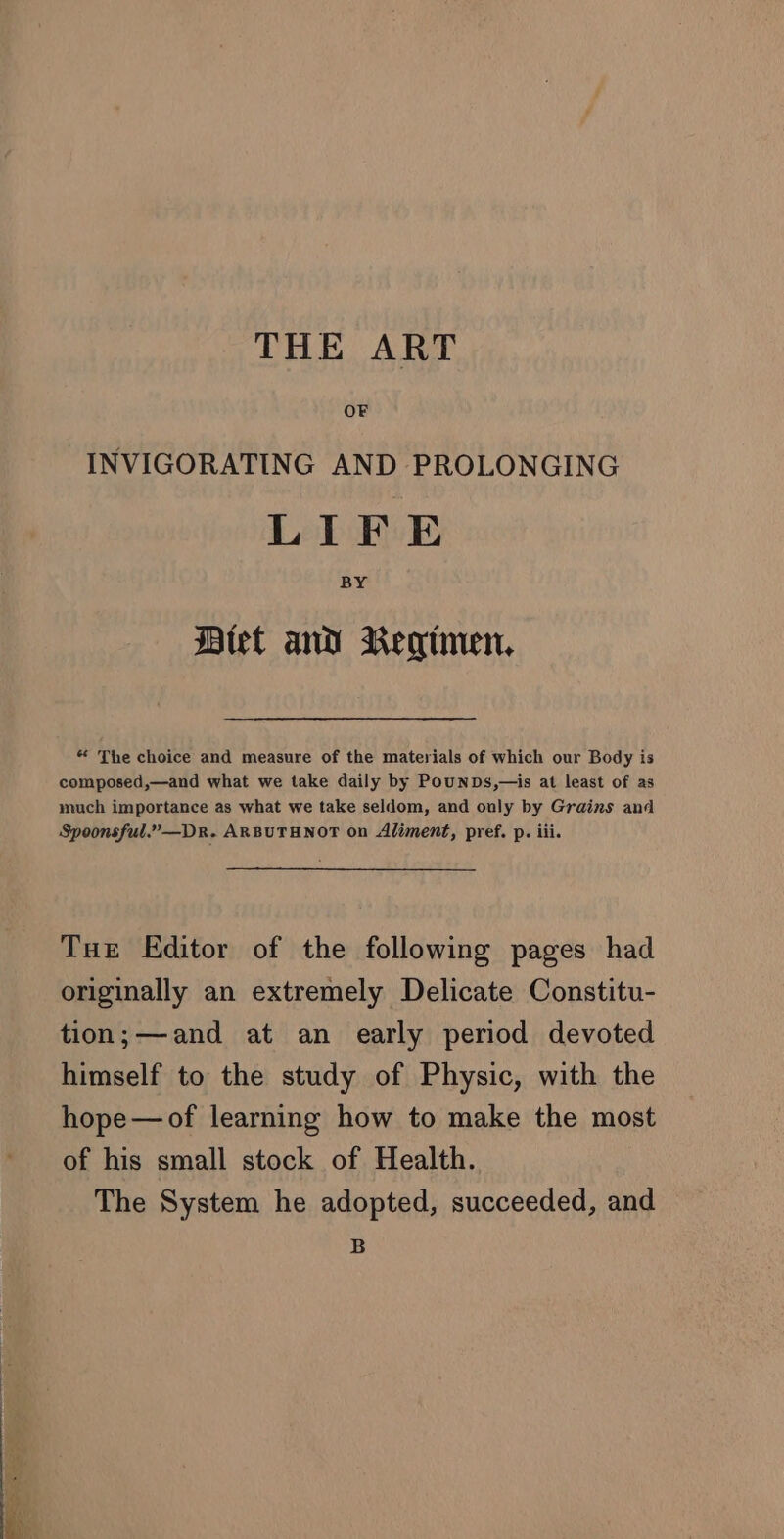 THE ART INVIGORATING AND PROLONGING LIFE BY Btet and Regimen. * The choice and measure of the materials of which our Body is composed,—and what we take daily by PounDs,—is at least of as much importance as what we take seldom, and only by Grains and Spoonsful.”—Dr. ARBUTHNOT on Aliment, pref. p. iii. Tue Editor of the following pages had originally an extremely Delicate Constitu- tion;—and at an early period devoted himself to the study of Physic, with the hope—of learning how to make the most of his small stock of Health. The System he adopted, succeeded, and B