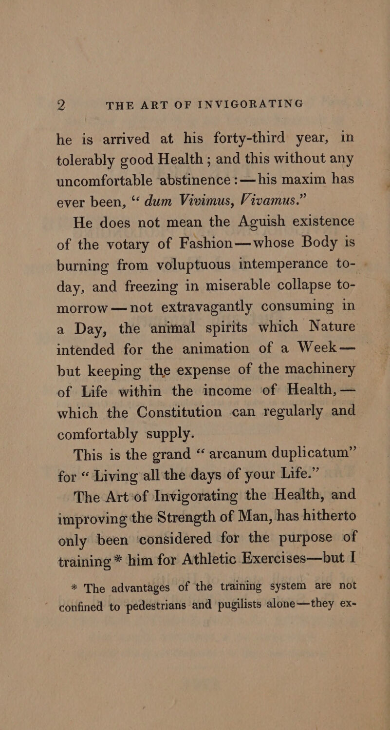 he is arrived at his forty-third year, in tolerably good Health ; and this without any uncomfortable ‘abstinence :—his maxim has ever been, ‘‘ dum Vivimus, Vivamus.” He does not mean the Aguish existence of the votary of Fashion—whose Body is burning from voluptuous intemperance to- » day, and freezing in miserable collapse to- morrow —not extravagantly consuming in a Day, the animal spirits which Nature intended for the animation of a Week— © but keeping the expense of the machinery of Life within the income of Health, — which the Constitution can regularly and comfortably supply. This is the grand “ arcanum duplicatum” for “ Living all the days of your Life.” The Artof Invigorating the Health, and improving the Strength of Man, has hitherto only been ‘considered for the purpose of training * him for Athletic Exercises—but I * The advantages of the training system are not ’ confined to pedestrians and pugilists alone—they ex-