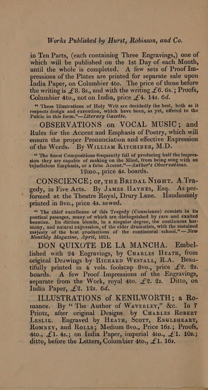 Works Published by Hurst, Robinson, and Co. in Ten Parts, (each containing Three Engravings,) one of which will be published on the ist Day of each Month, until the whole is completed. A few sets of Proof Im- pressions of the Plates are printed for separate sale upon India Paper, on Columbier 4to. The price of those before the writing is £8. 8., and with the writing £6. 6s.; Proofs, Columbier 4to., not on India, price £4. 14s. 6d. *¢- These Illustrations of Holy Writ are decidedly the best, both as it respects design and execution, which have been, as yet, offered to the Public in this form.”—Literary Gazette. OBSERVATIONS on VOCAL MUSIC; and Rules for the Accent and Emphasis of Poetry, which will ‘ensure the proper Pronunciation and effective Expression of the Words. By Witiiam Kircutner, M.D. “« The finest Compositions frequently fail of producing half the impres- sion they are capable of making on the Mind, from being sung with an ‘injudicious Emphasis, or a false Accent.”—Author’s Observations. 12mo., price 4s. boards. CONSCIENCE; or, rue Bripat Nieut. A Tra- gedy, in Five Acts. By James Haynes, Esq. As per- formed at the Theatre Royal, Drury Lane. Handsomely printed in 8vo., price 4s. sewed. ‘© The chief excellence of this Tragedy (Conscience) consists in its poetical passages, many of which are distinguished by rare and exalted beauties. Its diction blends, in a singular degree, the continuous har- mony, and natural expression, of the elder dramatists, with the sustained majesty of the best productions’ of . the continental school.” — New Monthly Magazine, April, 1821. DON QUIXOTE DE LA MANCHA. Embel- lished with 24: Engravings, by Cuartes Hearn, from original Drawings by Ricuarp Westra, R.A. Beau- tifully printed in 4 vols. foolscap 8vo., price £2. 2s. boards. A few Proof Impressions of the Engravings, separate from the’ Work, royal 4to. £2. 2s. Ditto, on- India Paper, £2. 12s. 6d. ILLUSTRATIONS of KENILWORTH; a Ro- mance. By “The Author of Waver.Ley,” &amp;c. In 7 Prints, after original Designs. by Cuarxies RoBERT Lesiiz. Engraved by Hearn, Scott, ENGLEHEART, Romney, and Rorts; Medium 8vo., Price 16s.; Proofs, 4to., £1. 4s.; on India Paper, imperial 4to., £1. 10s.; ditto, before the Letters, Colombier 4to., £1. 16s.