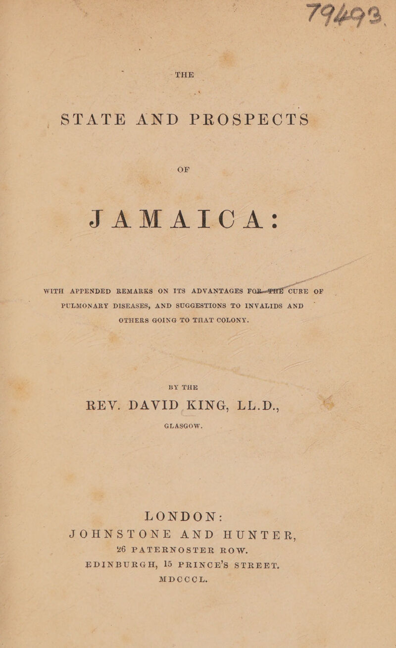 ~ THE STATE AND PROSPECTS OF JAMAICA: ae WITH APPENDED BEMARKS ON ITS ADVANTAGES FORPHH CURE OF PULMONARY DISEASES, AND SUGGESTIONS TO INYVALIDS AND OTHERS GOING TO THAT COLONY. ir BY THE | REY. DAVID KING, LL.D., i GLASGOW. LONDON: JOHNSTONE AND: HUNTER, 26 PATERNOSTER ROW. EDINBURGH, 15 PRINCE’S STREET. MDOCOL.