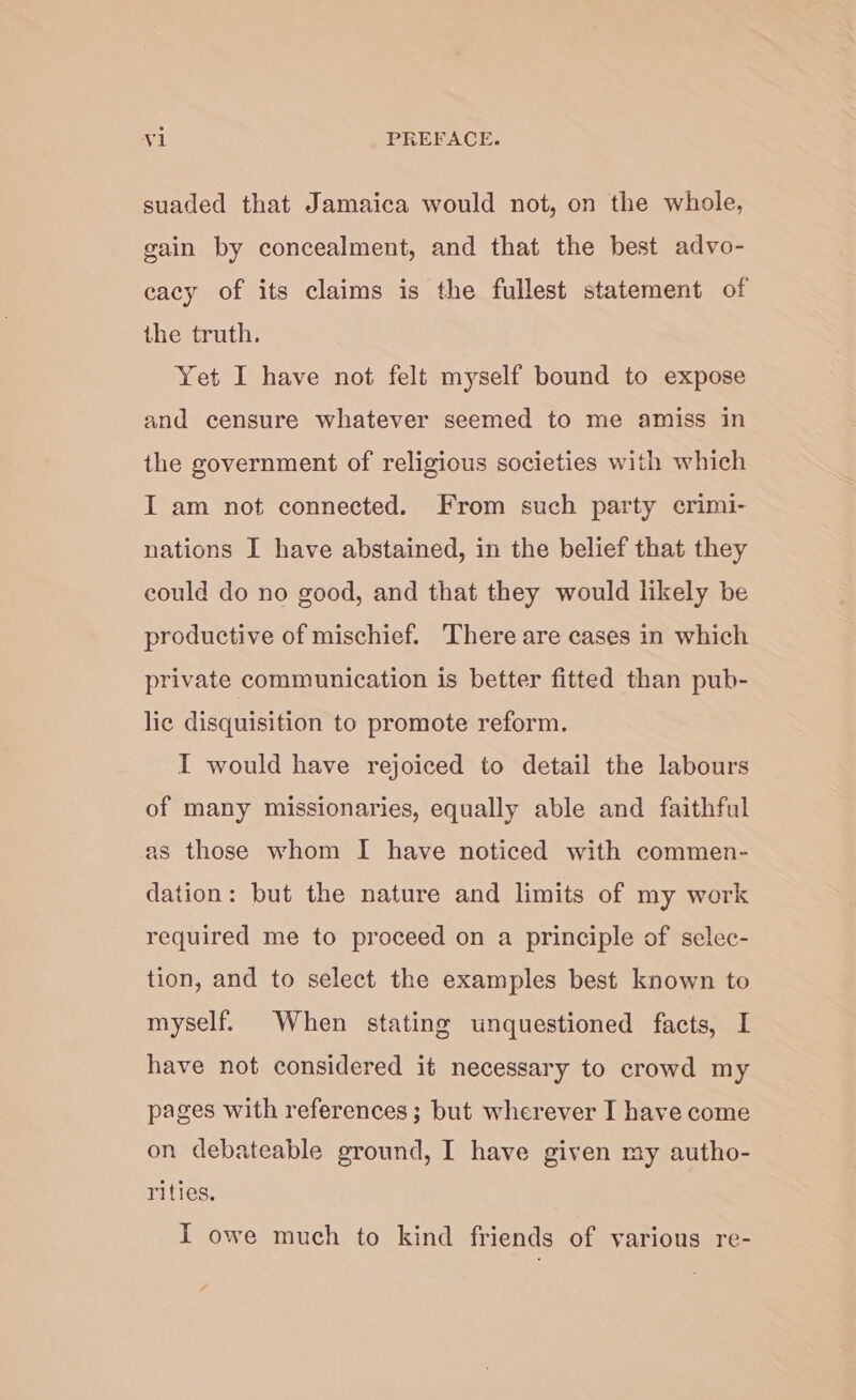 suaded that Jamaica would not, on the whole, gain by concealment, and that the best advo- cacy of its claims is the fullest statement of the truth. Yet I have not felt myself bound to expose and censure whatever seemed to me amiss in the government of religious societies with which I am not connected. From such party crimi- nations I have abstained, in the belief that they could do no good, and that they would likely be productive of mischief. There are cases in which private communication is better fitted than pub- lic disquisition to promote reform. I would have rejoiced to detail the labours of many missionaries, equally able and faithful as those whom I have noticed with commen- dation: but the nature and limits of my work required me to proceed on a principle of selec- tion, and to select the examples best known to myself. When stating unquestioned facts, I have not considered it necessary to crowd my pages with references; but wherever I have come on debateable ground, I have given my autho- rities. I owe much to kind friends of various re-