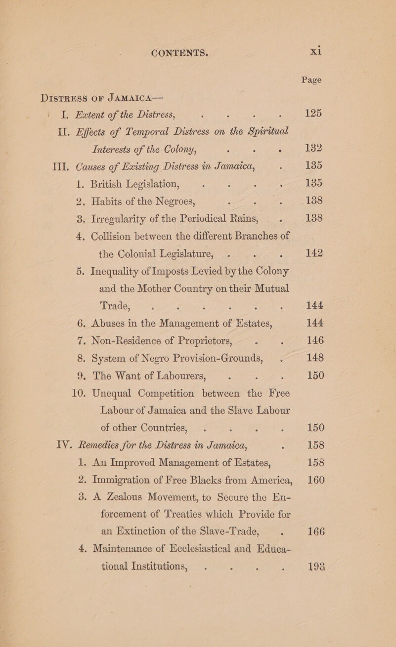 Page DISTRESS OF JAMAICA— I. Extent of the Distress, ; : 125 Il. Effects of Temporal Distress on the Spirieual Interests of the Colony, : : ° 132 III. Causes of Existing Distress in Jamaica, : 135 1. British Legislation, A : : : 135 2. Habits of the Negroes, . si ee 188 3. Irregularity of the Periodical Rains, . 138 4, Collision between the different Branches of the Colonial Legislature, . 142 5. Inequality of Imposts Levied by the ‘Colony and the Mother Country on their Mutual Trade, : , ‘ , : 144 6. Abuses in the Management of pics 144 7. Non-Residence of Proprietors, : : 146 8. System of Negro Provision-Grounds, . 148 9. The Want of Labourers, ; : : 150 10. Unequal Competition between the Free Labour of Jamaica and the Slave Labour of other Countries, . . ; : 150 IV. Remedies for the Distress in Jamaica, : 158 1. An Improved Management of Estates, 158 2. Immigration of Free Blacks from America, 160 3. A Zealous Movement, to Secure the En- forcement of Treaties which Provide for an Extinction of the Slave-Trade, 4 166 4, Maintenance of Ecclesiastical and Educa- tional Institutions, . ‘ F : 198