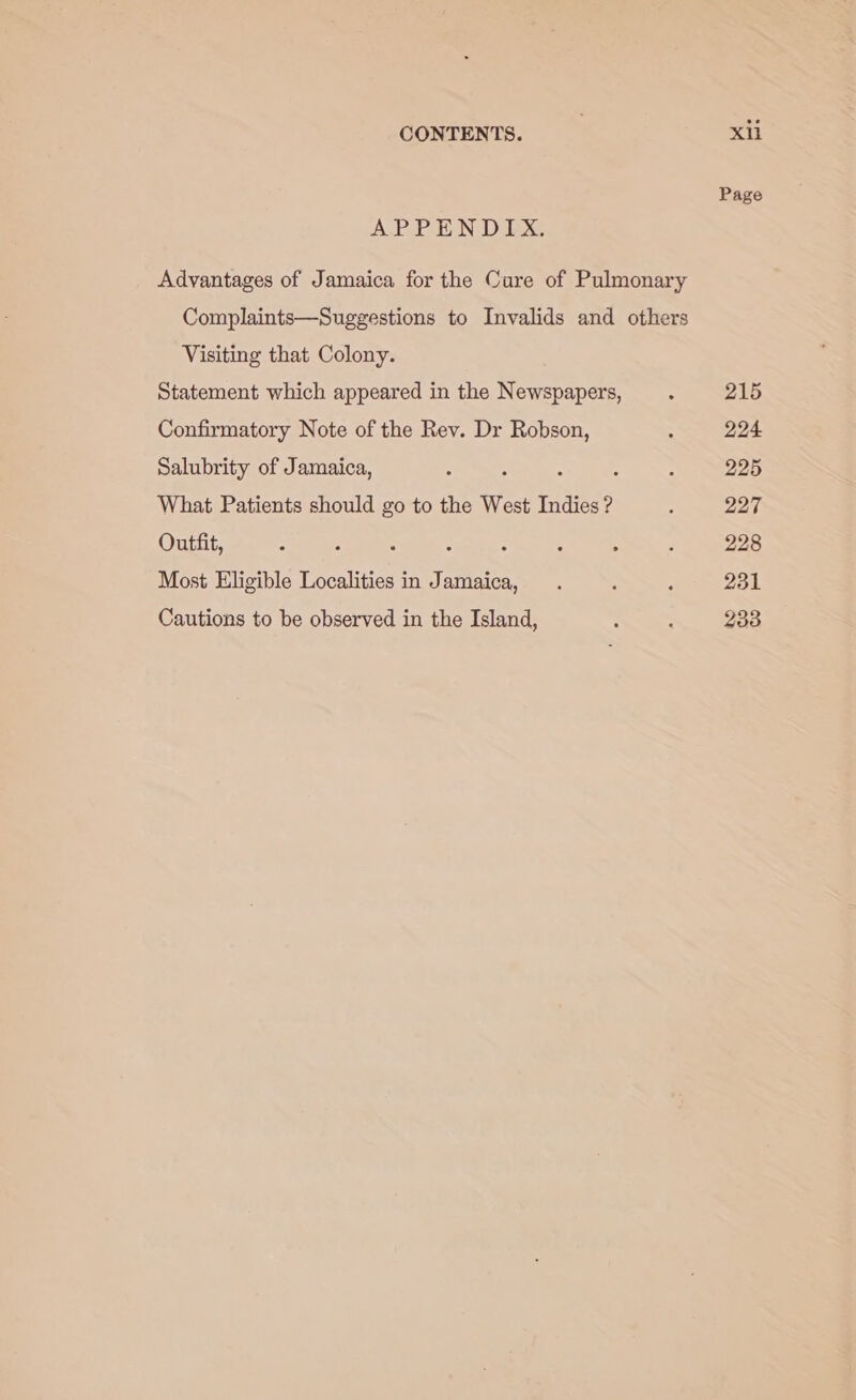 APPENDIX. Advantages of Jamaica for the Cure of Pulmonary Complaints—Suggestions to Invalids and others Visiting that Colony. Statement which appeared in the Newspapers, Confirmatory Note of the Rev. Dr Robson, Salubrity of Jamaica, What Patients should go to the West Indies ? Outfit, : ; Most Eligible Localities in Jamaica, Cautions to be observed in the Island, xii Page 215 224 225 227 228 231 233