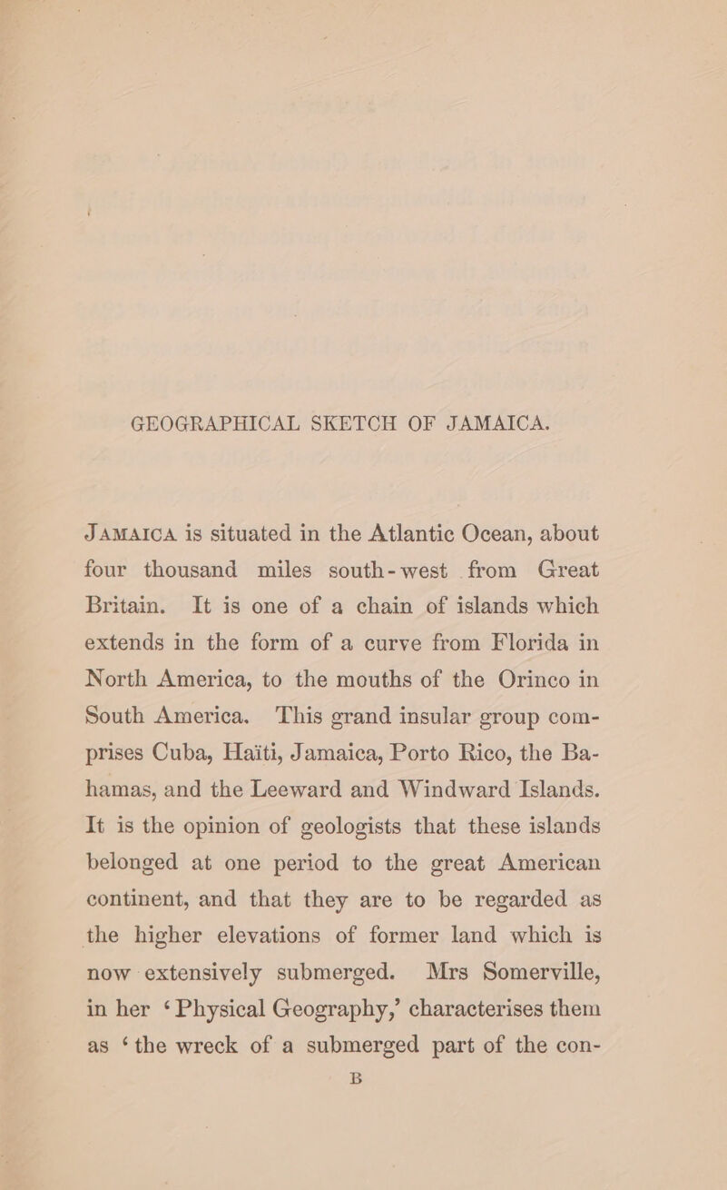 GEOGRAPHICAL SKETCH OF JAMAICA. JAMAICA is situated in the Atlantic Ocean, about four thousand miles south-west from Great Britain. It is one of a chain of islands which extends in the form of a curve from Florida in North America, to the mouths of the Orinco in South America. This grand insular group com- prises Cuba, Haiti, Jamaica, Porto Rico, the Ba- hamas, and the Leeward and Windward Islands. It is the opinion of geologists that these islands belonged at one period to the great American continent, and that they are to be regarded as the higher elevations of former land which is now extensively submerged. Mrs Somerville, in her ‘ Physical Geography,’ characterises them as ‘the wreck of a submerged part of the con- B