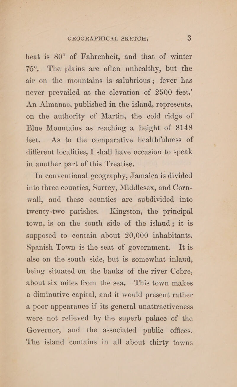 heat is 80° of Fahrenheit, and that of winter 75°. The plains are often unhealthy, but the air on the mountains is salubrious; fever has never prevailed at the elevation of 2500 feet.’ An Almanac, published in the island, represents, on the authority of Martin, the cold ridge of Blue Mountains as reaching a height of 8148 feet. As to the comparative healthfulness of different localities, I shall have occasion to speak in another part of this Treatise. In conventional geography, Jamaica is divided into three counties, Surrey, Middlesex, and Corn- wall, and these counties are subdivided into twenty-two parishes. Kingston, the prinvipal town, is on the south side of the island; it is supposed to contain about 20,000 inhabitants. Spanish Town is the seat of government. It is also on the south side, but is somewhat inland, being situated on the banks of the river Cobre, about six miles from the sea, This town makes a diminutive capital, and it would present rather a poor appearance if its general unattractiveness were not relieved by the superb palace of the Governor, and the associated public offices. The island contains in all about thirty towns