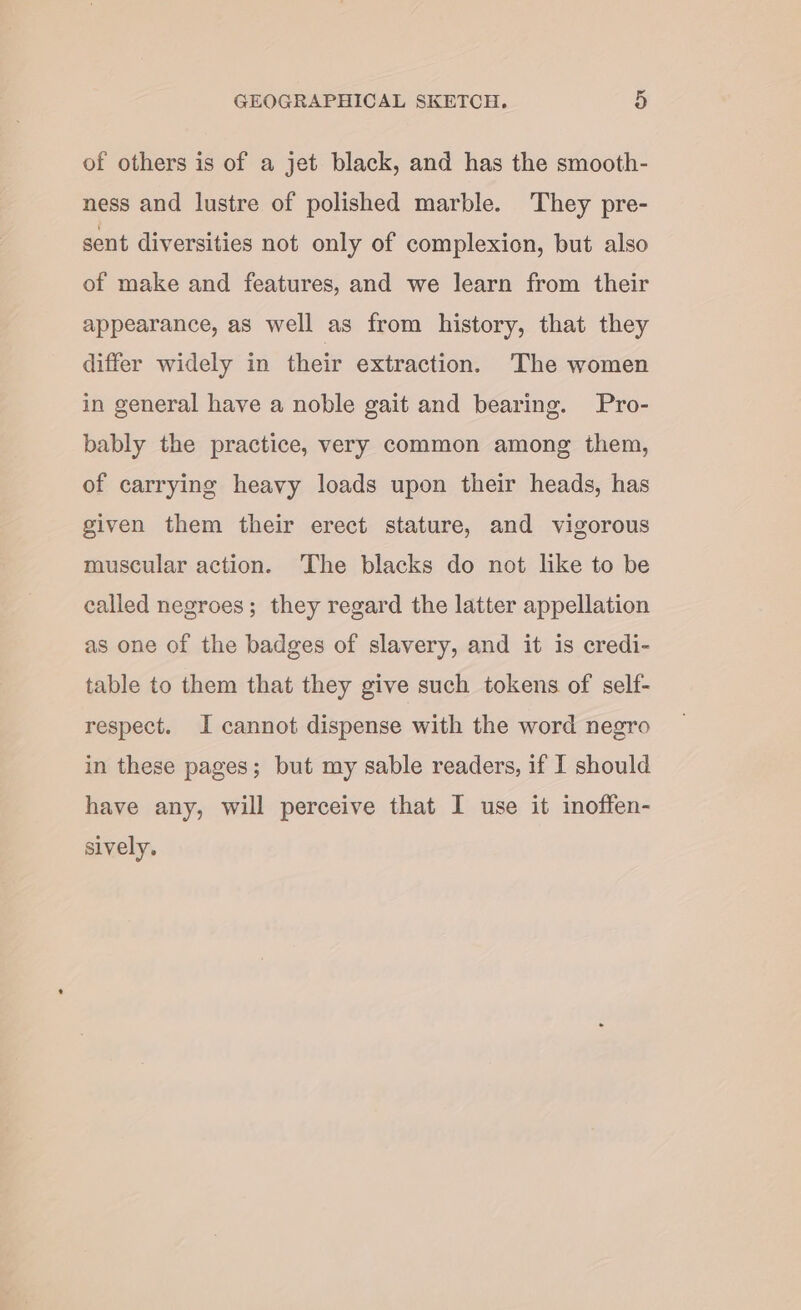 of others is of a jet black, and has the smooth- ness and lustre of polished marble. They pre- sent diversities not only of complexion, but also of make and features, and we learn from their appearance, as well as from history, that they differ widely in their extraction. The women in general have a noble gait and bearing. Pro- bably the practice, very common among them, of carrying heavy loads upon their heads, has given them their erect stature, and vigorous muscular action. ‘The blacks do not like to be called negroes; they regard the latter appellation as one of the badges of slavery, and it is credi- table to them that they give such tokens of self- respect. I cannot dispense with the word negro in these pages; but my sable readers, if I should have any, will perceive that I use it inoffen- sively.