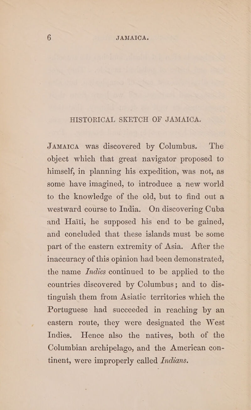HISTORICAL SKETCH OF JAMAICA. JAMAICA was discovered by Columbus. The object which that great navigator proposed to himself, in planning his expedition, was not, as some have imagined, to introduce a new world to the knowledge of the old, but to find out a westward course to India. On discovering Cuba and Haiti, he supposed his end to be gained, and concluded that these islands must be some part of the eastern extremity of Asia. After the inaccuracy of this opinion had been demonstrated, the name Indies continued to be applied to the countries discovered by Columbus; and to dis- tinguish them from Asiatic territories which the Portuguese had succeeded in reaching by an eastern route, they were designated the West Indies. Hence also the natives, both of the Columbian archipelago, and the American con- tinent, were improperly called Indians.