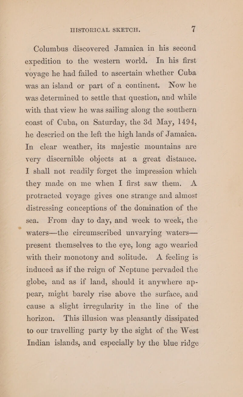 Columbus discovered Jamaica in his second expedition to the western world. In his first voyage he had failed to ascertain whether Cuba was an island or part of a continent. Now he was determined to settle that question, and while with that view he was sailing along the southern coast of Cuba, on Saturday, the 3d May, 1494, he descried on the left the high lands of Jamaica. In clear weather, its majestic mountains are very discernible objects at a great distance. I shall not readily forget the impression which they made on me when I first saw them. A protracted voyage gives one strange and almost distressing conceptions of the domination of the sea. From day to day, and week to week, the waters—the circumscribed unvarying waters— present themselves to the eye, long ago wearied with their monotony and solitude. A feeling is induced as if the reign of Neptune pervaded the globe, and as if land, should it anywhere ap- pear, might barely rise above the surface, and cause a slight irregularity in the line of the horizon. This illusion was pleasantly dissipated to our travelling party by the sight of the West Indian islands, and especially by the blue ridge