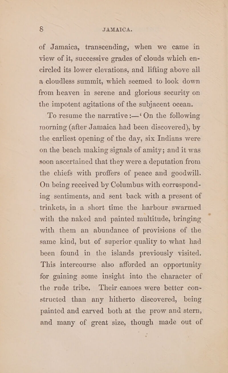 of Jamaica, transcending, when we came in view of it, successive grades of clouds which en- circled its lower elevations, and lifting above all a cloudless summit, which seemed to look down from heaven in serene and glorious security on the impotent agitations of the subjacent ocean. To resume the narrative :—‘ On the following morning (after Jamaica had been discovered), by the earliest opening of the day, six Indians were on the beach making signals of amity; and it was soon ascertained that they were a deputation from the chiefs with proffers of peace and goodwill. On being received by Columbus with correspond- ing sentiments, and sent back with a present of trinkets, in a short time the harbour swarmed with the naked and painted multitude, bringing with them an abundance of provisions of the same kind, but of superior quality to what had been found in the islands previously visited. This intercourse also afforded an opportunity for gaining some insight into the character of the rude tribe. Their canoes were better con- structed than any hitherto discovered, being painted and carved both at the prow and stern, and many of great size, though made out of