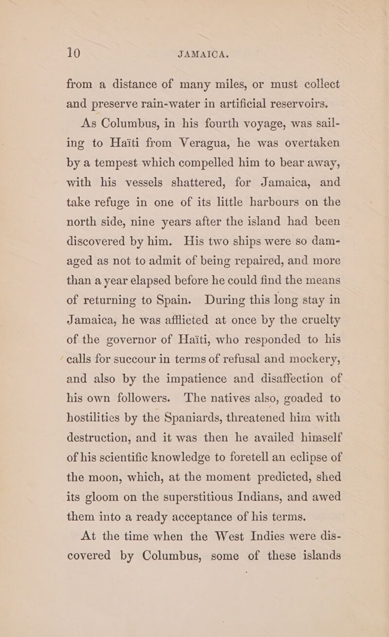 ~ from a distance of many miles, or must collect and preserve rain-water in artificial reservoirs. As Columbus, in his fourth voyage, was sail- ing to Haiti from Veragua, he was overtaken by a tempest which compelled him to bear away, with his vessels shattered, for Jamaica, and take refuge in one of its little harbours on the north side, nine years after the island had been discovered by him. His two ships were so dam- aged as not to admit of being repaired, and more than a year elapsed before he could find the means of returning to Spain. During this long stay in Jamaica, he was afflicted at once by the cruelty of the governor of Haiti, who responded to his calls for succour in terms of refusal and mockery, and also by the impatience and disaffection of his own followers. The natives also, goaded to hostilities by the Spaniards, threatened him with destruction, and it was then he availed himself of his scientific knowledge to foretell an eclipse of the moon, which, at the moment predicted, shed its gloom on the superstitious Indians, and awed them into a ready acceptance of his terms. At the time when the West Indies were dis- covered by Columbus, some of these islands