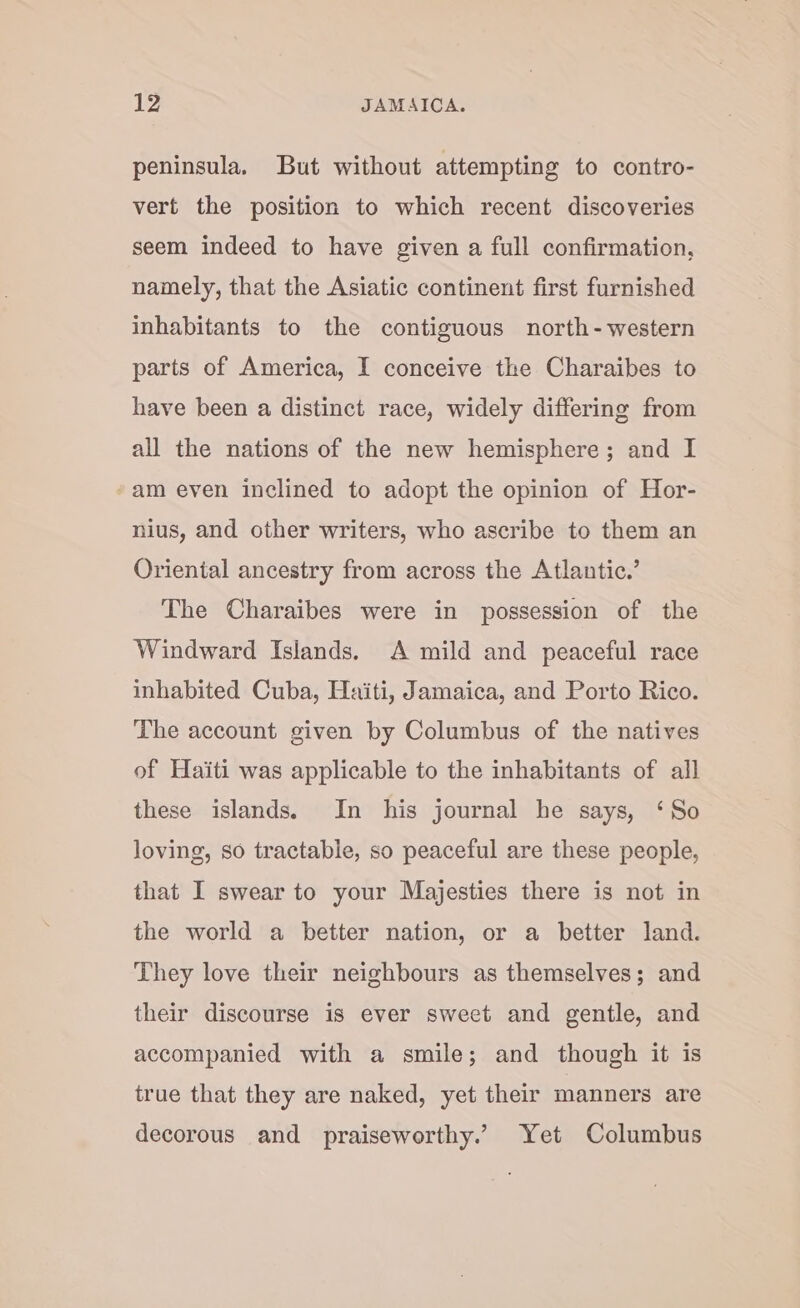 peninsula. But without attempting to contro- vert the position to which recent discoveries seem indeed to have given a full confirmation, namely, that the Asiatic continent first furnished inhabitants to the contiguous north-western parts of America, I conceive the Charaibes to have been a distinct race, widely differing from all the nations of the new hemisphere; and I am even inclined to adopt the opinion of Hor- nius, and other writers, who ascribe to them an Orienial ancestry from across the Atlantic.’ The Charaibes were in possession of the Windward Islands. A mild and peaceful race inhabited Cuba, Haiti, Jamaica, and Porto Rico. The account given by Columbus of the natives of Haiti was applicable to the inhabitants of all these islands. In his journal he says, ‘So loving, so tractable, so peaceful are these people, that I swear to your Majesties there is not in the world a better nation, or a better land. They love their neighbours as themselves; and their discourse is ever sweet and gentle, and accompanied with a smile; and though it is true that they are naked, yet their manners are decorous and praiseworthy.’ Yet Columbus