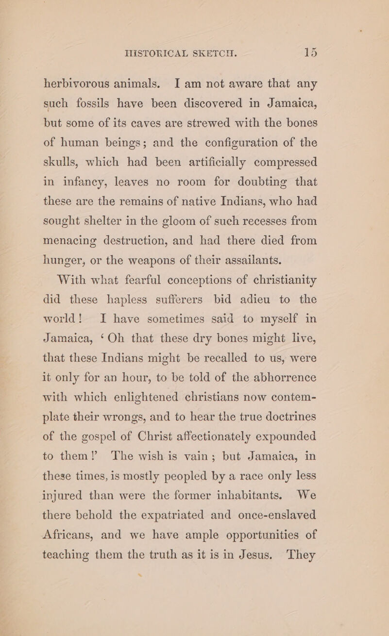 herbivorous animals. I am not aware that any such fossils have been discovered in Jamaica, but some of its caves are strewed with the bones of human beings; and the configuration of the skulls, which had been artificially compressed in infancy, leaves no room for doubting that these are the remains of native Indians, who had sought shelter in the gloom of such recesses from menacing destruction, and had there died from hunger, or the weapons of their assailants. With what fearful conceptions of christianity did these hapless sufferers bid adieu to the world! JI have sometimes said to myself in Jamaica, ‘Oh that these dry bones might live, that these Indians might be recalled to us, were it only for an hour, to be told of the abhorrence with which enlightened christians now contem- plate their wrongs, and to hear the true doctrines of the gospel of Christ affectionately expounded to them! The wish is vain; but Jamaica, in these times, is mostly peopled by a race only less injured than were the former inhabitants. We there behold the expatriated and once-enslaved Africans, and we have ample opportunities of teaching them the truth as it is in Jesus. They *