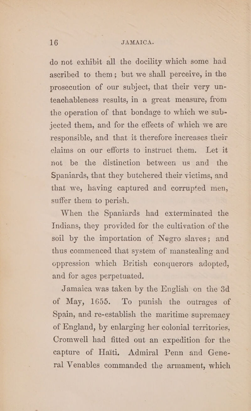 do not exhibit all the docility which some had ascribed to them; but we shall perceive, in the prosecution of our subject, that their very un- teachableness results, in a great measure, from the operation of that bondage to which we sub- jected them, and for the effects of which we are responsible, and that it therefore increases their claims on our efforts to instruct them. Let it not be the distinction between us and the Spaniards, that they butchered their victims, and that we, having captured and corrupted men, suffer them to perish. When the Spaniards had exterminated the Indians, they provided for the cultivation of the soil by the importation of Negro slaves; and thus commenced that system of manstealing and oppression which British conquerors adopted, and for ages perpetuated. Jamaica was taken by the English on the 3d of May, 1655. To punish the outrages of Spain, and re-establish the maritime supremacy of England, by enlarging her colonial territories, Cromwell had fitted out an expedition for the capture of Haiti. Admiral Penn and Gene- ral Venables commanded the armament, which