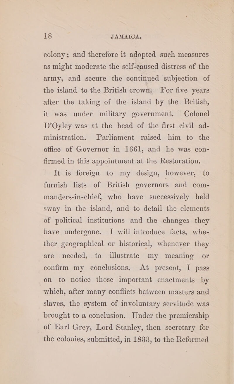 colony; and therefore it adopted such measures as might moderate the self-caused distress of the army, and secure the continued subjection of the island to the British crown.. For five years after the taking of the island by the British, it was under military government. Colonel D’Oyley was at the head of the first civil ad- ministration. Parliament raised him to the office of Governor in 1661, and he was con- firmed in this appointment at the Restoration. It is foreign to my design, however, to furnish lists of British governors and com- manders-in-chief, who have successively held sway in the island, and to detail the elements of political institutions and the changes they have undergone. I will introduce facts, whe- ther geographical or historical, whenever they are needed, to illustrate my meaning or confirm my conclusions. At present, I pass on to notice those important enactments by which, after many conflicts between masters and slaves, the system of involuntary servitude was brought to a conclusion. Under the premiership of Earl Grey, Lord Stanley, then secretary for the colonies, submitted, in 1833, to the Reformed