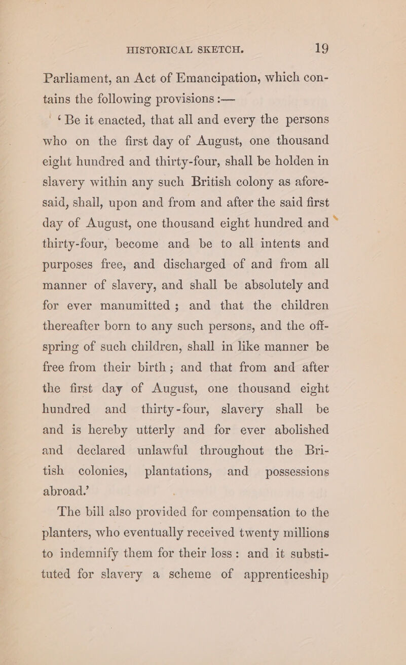 Parliament, an Act of Emancipation, which con- tains the following provisions :— ' ¢Be it enacted, that all and every the persons who on the first day of August, one thousand eight hundred and thirty-four, shall be holden in slavery within any such British colony as afore- said, shall, upon and from and after the said first day of August, one thousand eight hundred and thirty-four, become and be to all intents and purposes free, and discharged of and from all manner of slavery, and shall be absolutely and for ever manumitted ; and that the children thereafter born to any such persons, and the off- spring of such children, shall in like manner be free from their birth; and that from and after the first day of August, one thousand eight hundred and _ thirty-four, slavery shall be and is hereby utterly and for ever abolished and declared unlawful throughout the Bri- tish colonies, plantations, and possessions abroad.’ The bill also provided for compensation to the planters, who eventually received twenty millions to indemnify them for their loss: and it substi- tuted for slavery a scheme of apprenticeship Xe