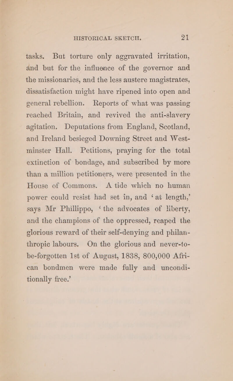 tasks. But torture only aggravated irritation, and but for the influence of the governor and the missionaries, and the less austere magistrates, dissatisfaction might have ripened into open and general rebellion. Reports of what was passing reached Britain, and revived the anti-slavery agitation. Deputations from England, Scotland, and Ireland besieged Downing Street and West- minster Hall. Petitions, praying fer the total extinction of bondage, and subscribed by more than a million petitioners, were presented in the House of Commons. A tide which no human power could resist had set in, and ‘at length,’ says Mr Phillippo, ‘the advocates of liberty, and the champions of the oppressed, reaped the glorious reward of their self-denying and philan- thropic labours. On the glorious and never-to- be-forgotten Ist of August, 1838, 800,000 Afri- can bondmen were made fully and uncondi- tionally free.’