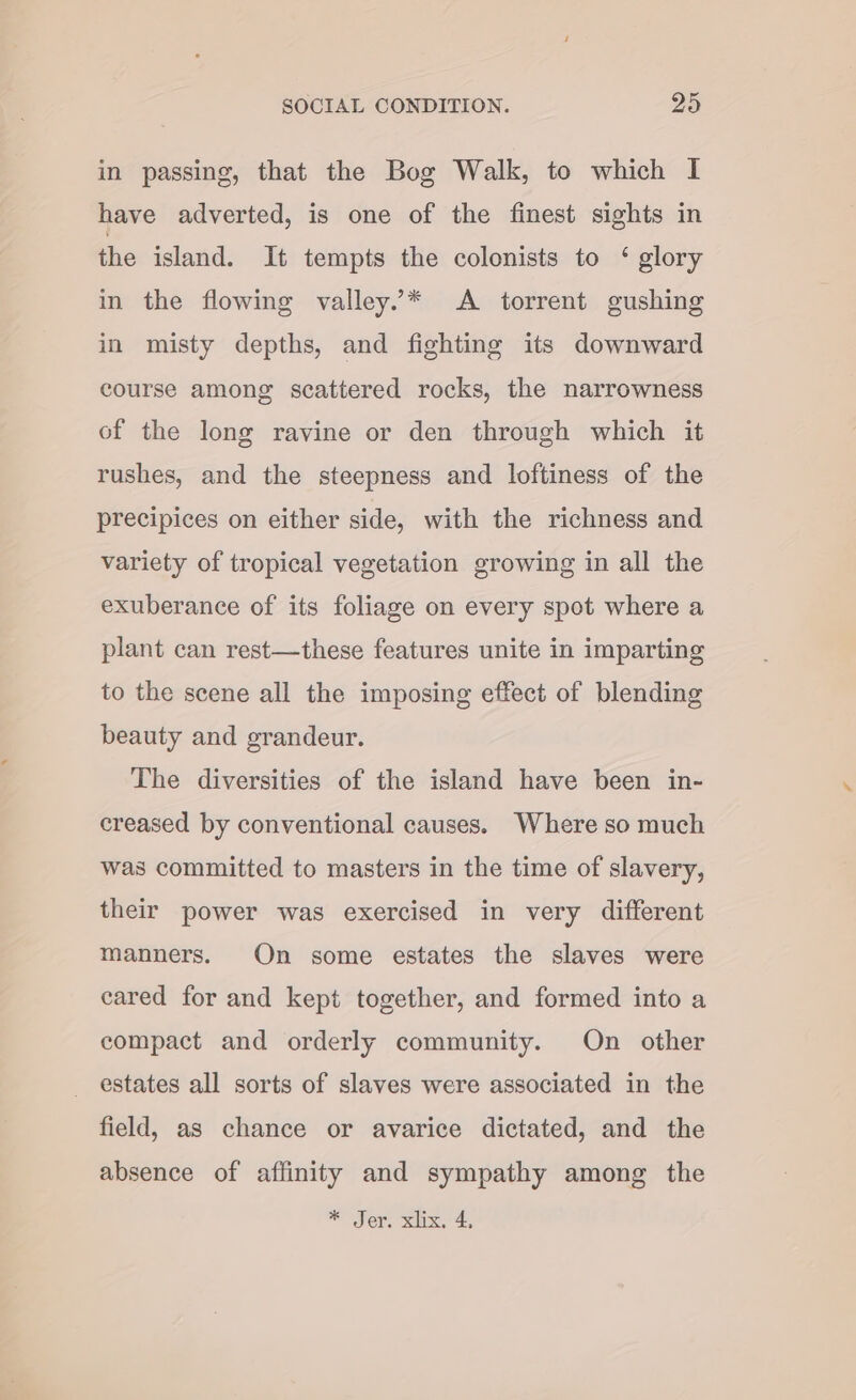 in passing, that the Bog Walk, to which I have adverted, is one of the finest sights in the island. It tempts the colonists to ‘ glory in the flowing valley.* A torrent gushing in misty depths, and fighting its downward course among scattered rocks, the narrowness of the long ravine or den through which it rushes, and the steepness and loftiness of the precipices on either side, with the richness and variety of tropical vegetation growing in all the exuberance of its foliage on every spot where a plant can rest—these features unite in imparting to the scene all the imposing effect of blending beauty and grandeur. The diversities of the island have been in- creased by conventional causes. Where so much was committed to masters in the time of slavery, their power was exercised in very different manners. On some estates the slaves were eared for and kept together, and formed into a compact and orderly community. On other estates all sorts of slaves were associated in the field, as chance or avarice dictated, and the absence of affinity and sympathy among the Jer! xix. 4,