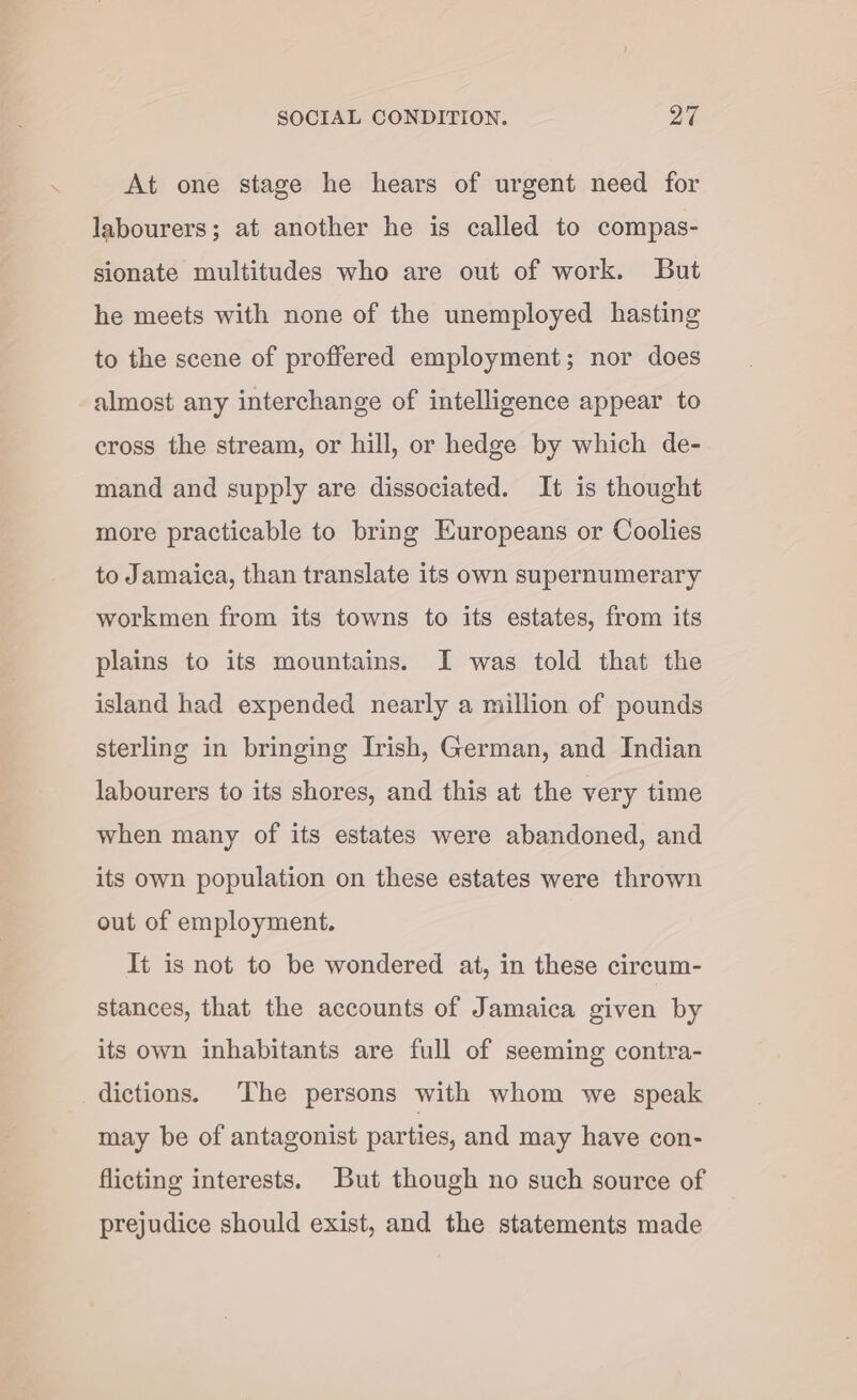 At one stage he hears of urgent need for labourers; at another he is called to compas- sionate multitudes who are out of work. But he meets with none of the unemployed hasting to the scene of proffered employment; nor does almost any interchange of intelligence appear to cross the stream, or hill, or hedge by which de- mand and supply are dissociated. It is thought more practicable to bring Europeans or Coolies to Jamaica, than translate its own supernumerary workmen from its towns to its estates, from its plains to its mountains. I was told that the island had expended nearly a million of pounds sterling in bringing Irish, German, and Indian labourers to its shores, and this at the very time when many of its estates were abandoned, and its own population on these estates were thrown out of employment. It is not to be wondered at, in these circum- stances, that the accounts of Jamaica given by its own inhabitants are full of seeming contra- dictions. ‘The persons with whom we speak may be of antagonist parties, and may have con- flicting interests. But though no such source of prejudice should exist, and the statements made