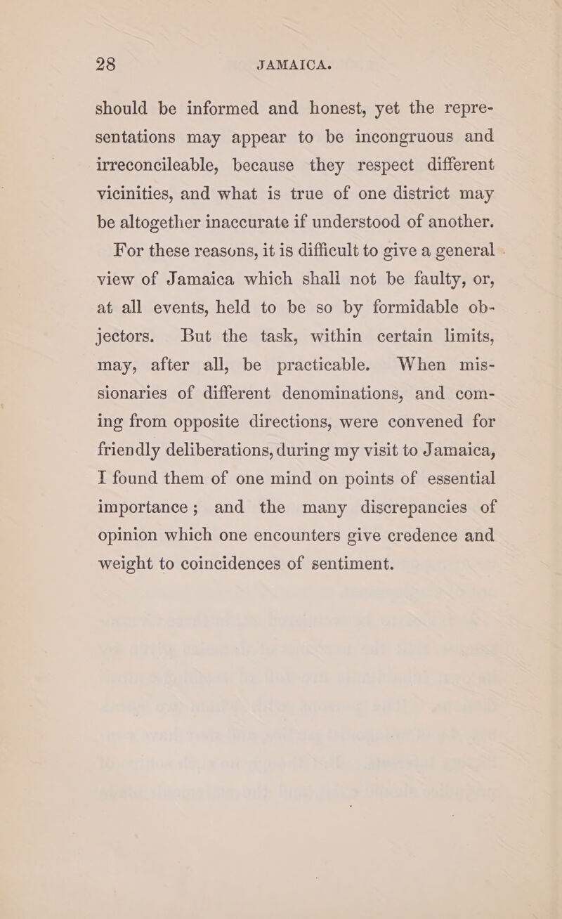 should be informed and honest, yet the repre- sentations may appear to be incongruous and irreconcileable, because they respect different vicinities, and what is true of one district may be altogether inaccurate if understood of another. For these reasons, it is difficult to give a general . view of Jamaica which shall not be faulty, or, at all events, held to be so by formidable ob- jectors. But the task, within certain limits, may, after all, be practicable. When mis- sionaries of different denominations, and com- ing from opposite directions, were convened for friendly deliberations, during my visit to Jamaica, I found them of one mind on points of essential importance; and the many discrepancies of opinion which one encounters give credence and weight to coincidences of sentiment.