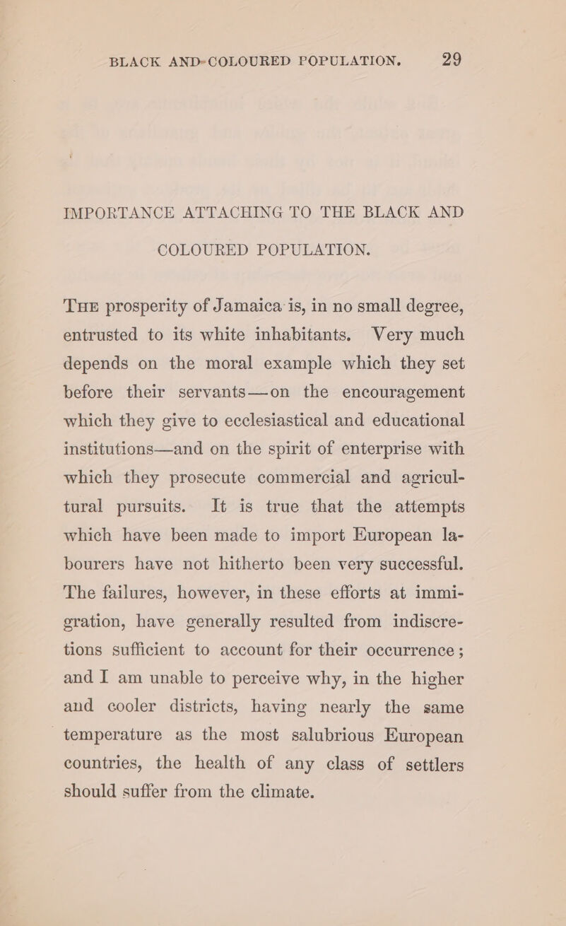 IMPORTANCE ATTACHING TO THE BLACK AND COLOURED POPULATION. THE prosperity of Jamaica: is, in no small degree, entrusted to its white inhabitants. Very much depends on the moral example which they set before their servants—on the encouragement which they give to ecclesiastical and educational institutions—and on the spirit of enterprise with which they prosecute commercial and agricul- tural pursuits. It is true that the attempts which have been made to import European la- bourers have not hitherto been very successful. The failures, however, in these efforts at immi- gration, have generally resulted from indiscre- tions sufficient to account for their occurrence ; and I am unable to perceive why, in the higher aud cooler districts, having nearly the same temperature as the most salubrious European countries, the health of any class of settlers should suffer from the climate.