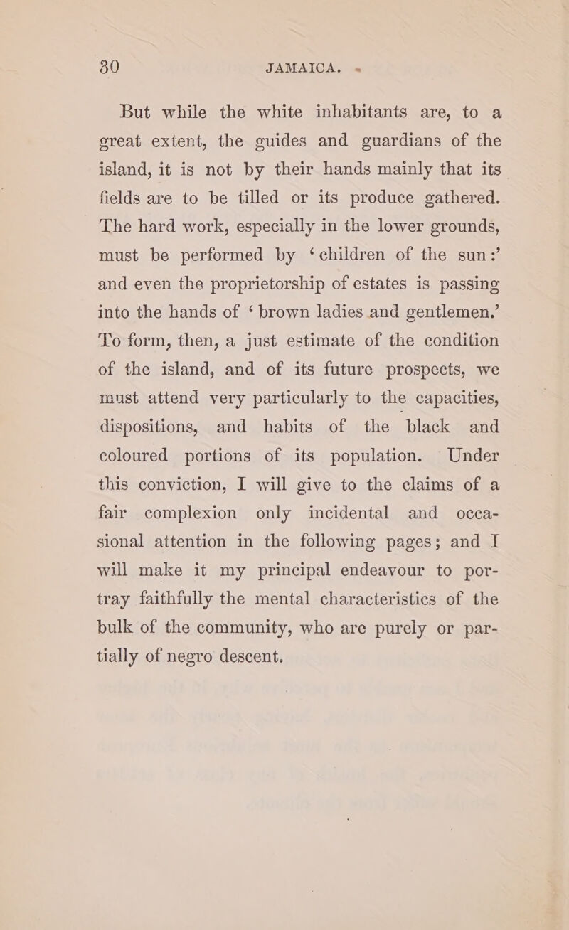 But while the white inhabitants are, to a sreat extent, the guides and guardians of the island, it is not by their hands mainly that its fields are to be tilled or its produce gathered. The hard work, especially in the lower grounds, must be performed by ‘children of the sun:’ and even the proprietorship of estates is passing into the hands of ‘ brown ladies and gentlemen.’ To form, then, a just estimate of the condition of the island, and of its future prospects, we must attend very particularly to the capacities, dispositions, and habits of the ‘black and coloured portions of its population. Under this conviction, I will give to the claims of a fair complexion only incidental and _ occa- sional attention in the following pages; and I will make it my principal endeavour to potr- tray faithfully the mental characteristics of the bulk of the community, who are purely or par- tially of negro descent.