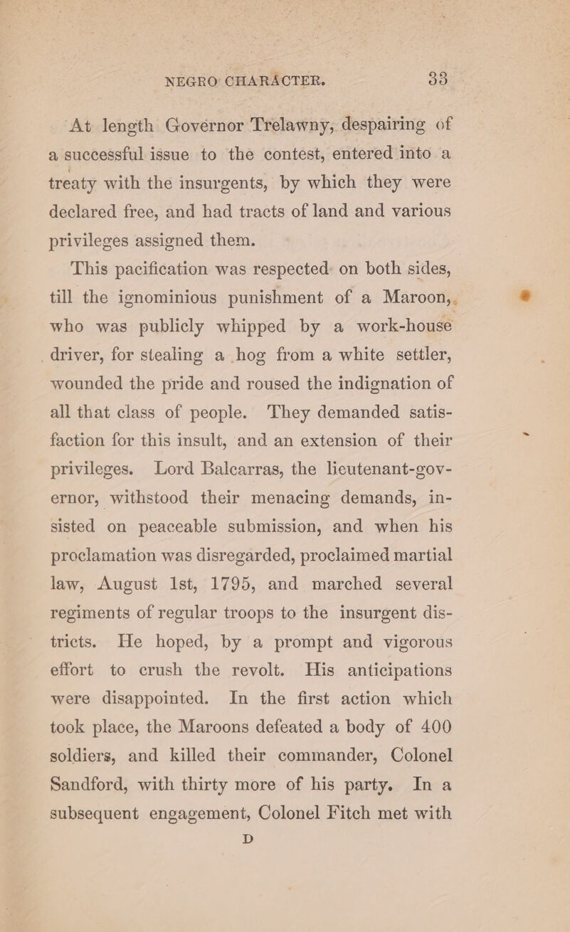 At length Governor Trelawny, despairing of a successful issue to the contest, entered into a treaty with the insurgents, by which they were declared free, and had tracts of land and various privileges assigned them. This pacification was respected: on both sides, till the ignominious punishment of a Maroon,, who was publicly whipped by a work-house driver, for stealing a hog from a white settler, wounded the pride and roused the indignation of all that class of people. They demanded satis- faction for this insult, and an extension of their privileges. Lord Baicarras, the lieutenant-gov- ernor, withstood their menacing demands, in- sisted on peaceable submission, and when his proclamation was disregarded, proclaimed martial law, August Ist, 1795, and marched several regiments of regular troops to the insurgent dis- tricts. He hoped, by a prompt and vigorous effort to crush the revolt. His anticipations were disappointed. In the first action which took place, the Maroons defeated a body of 400 soldiers, and killed their commander, Colonel Sandford, with thirty more of his party. Ina subsequent engagement, Colonel Fitch met with D