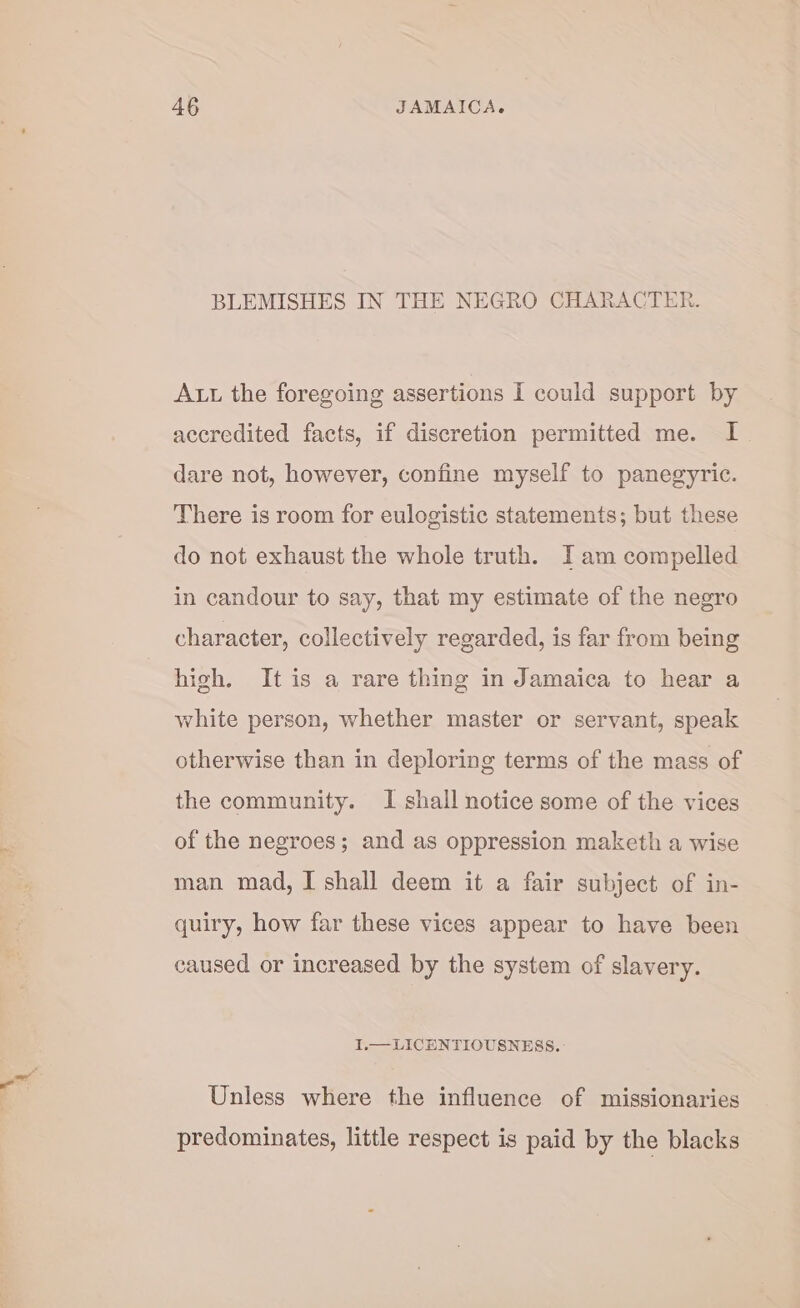 BLEMISHES IN THE NEGRO CHARACTER. Att the foregoing assertions I could support by accredited facts, if discretion permitted me. I dare not, however, confine myself to panegyric. There is room for eulogistic statements; but these do not exhaust the whole truth. I am compelled in candour to say, that my estimate of the negro character, collectively regarded, is far from being high. It is a rare thing in Jamaica to hear a white person, whether master or servant, speak otherwise than in deploring terms of the mass of the community. I shall notice some of the vices of the negroes; and as oppression maketh a wise man mad, I shall deem it a fair subject of in- quiry, how far these vices appear to have been caused or increased by the system of slavery. I.— LICENTIOUSNESS. Unless where the influence of missionaries predominates, little respect is paid by the blacks