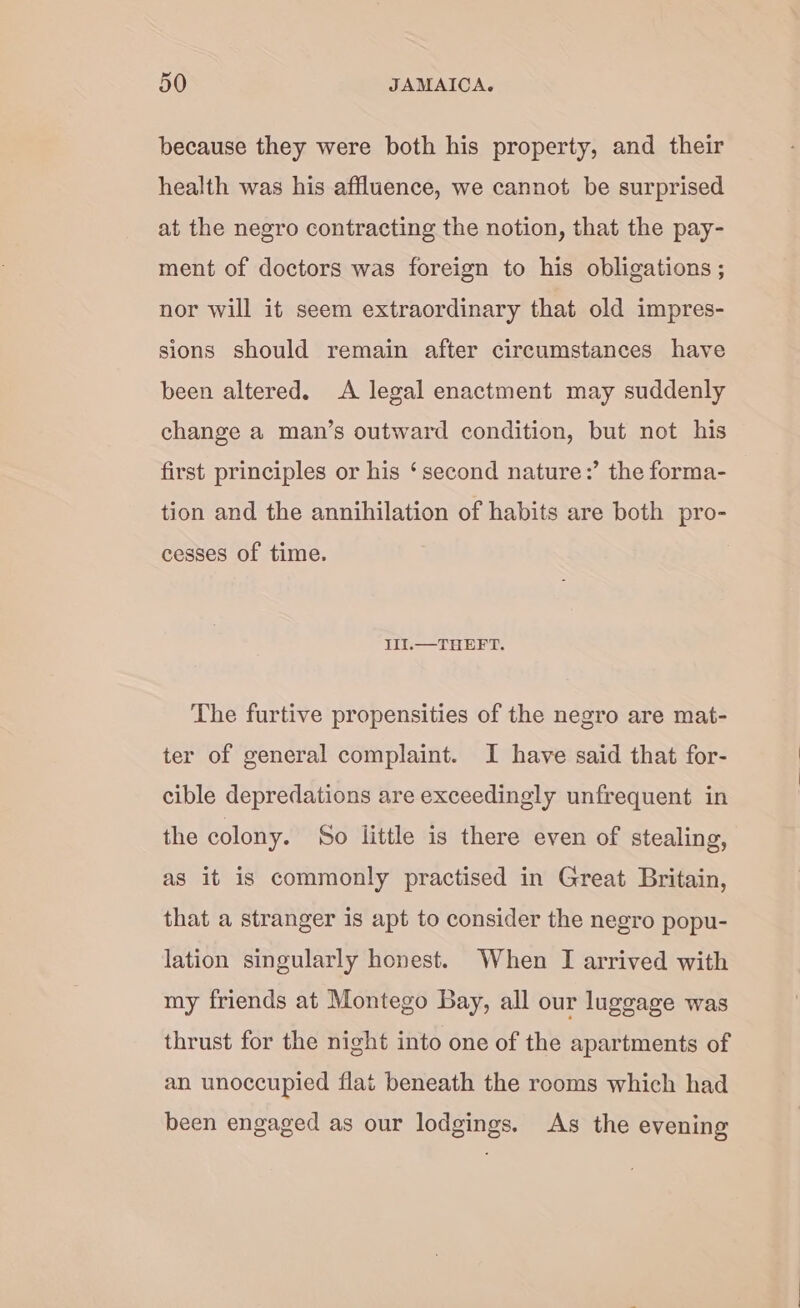 because they were both his property, and their health was his affluence, we cannot be surprised at the negro contracting the notion, that the pay- ment of doctors was foreign to his obligations ; nor will it seem extraordinary that old impres- sions should remain after circumstances have been altered. A legal enactment may suddenly change a man’s outward condition, but not his first principles or his ‘second nature:’ the forma- tion and the annihilation of habits are both pro- cesses of time. IlI.— THEFT. The furtive propensities of the negro are mat- ter of general complaint. I have said that for- cible depredations are exceedingly unfrequent in the colony. So little is there even of stealing, as it is commonly practised in Great Britain, that a stranger is apt to consider the negro popu- lation singularly honest. When I arrived with my friends at Montego Bay, all our luggage was thrust for the night into one of the apartments of an unoccupied flat beneath the rooms which had been engaged as our lodgings, As the evening