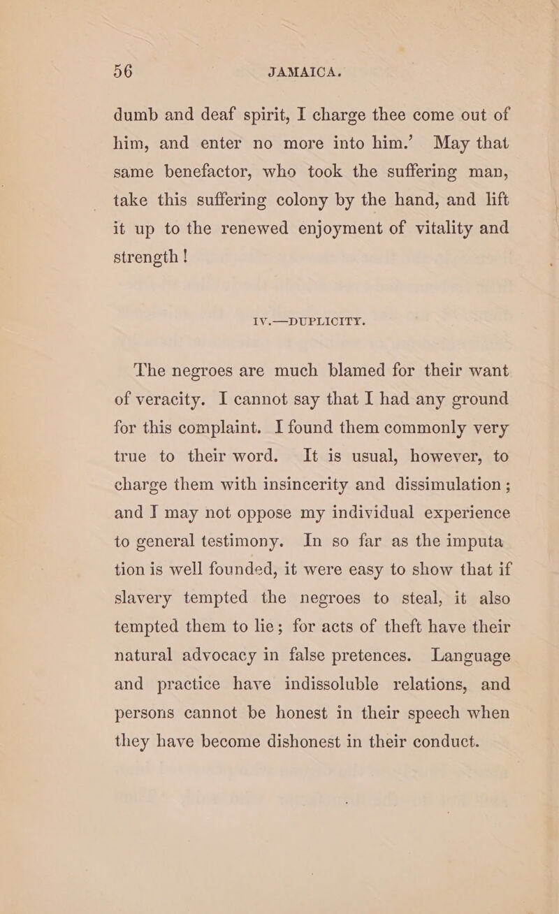 dumb and deaf spirit, I charge thee come out of him, and enter no more into him.’ May that same benefactor, who took the suffering man, take this suffering colony by the hand, and lift it up to the renewed enjoyment of vitality and strength ! 1Y.—DUPLICITY. The negroes are much blamed for their want of veracity. I cannot say that I had any ground for this complaint. I found them commonly very true to their word. It is usual, however, to charge them with insincerity and dissimulation ; and I may not oppose my individual experience to general testimony. In so far as the imputa tion is well founded, it were easy to show that if slavery tempted the negroes to steal, it also tempted them to lie; for acts of theft have their natural advocacy in false pretences. Language and practice have indissoluble relations, and persons cannot be honest in their speech when they have become dishonest in their conduct.