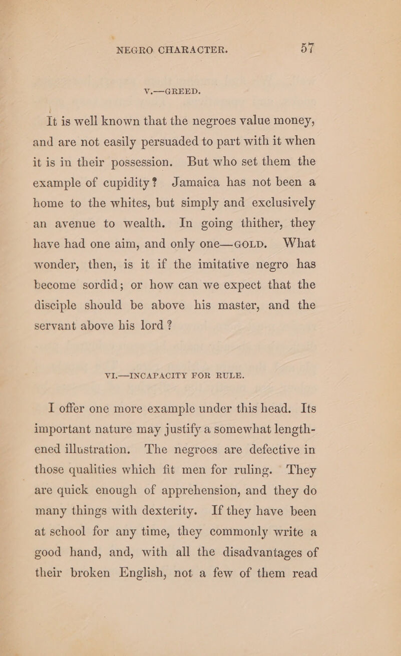 * NEGRO CHARACTER. 57 V.— GREED. It is well known that the negroes value money, and are not easily persuaded to part with it when it is in their possession. But who set them the example of cupidity? Jamaica has not been a home to the whites, but simply and exclusively an avenue to wealth. In going thither, they have had one aim, and only one—coup. What wonder, then, is it if the imitative negro has become sordid; or how can we expect that the disciple should be above his master, and the servant above his lord ? VI.—INCAPACITY FOR RULE. I offer one more example under this head. Its important nature may justify a somewhat length- ened illustration. The negroes are defective in those qualities which fit men for ruling. They are quick enough of apprehension, and they do many things with dexterity. Ifthey have been at school for any time, they commonly write a good hand, and, with all the disadvantages of their broken English, not a few of them read