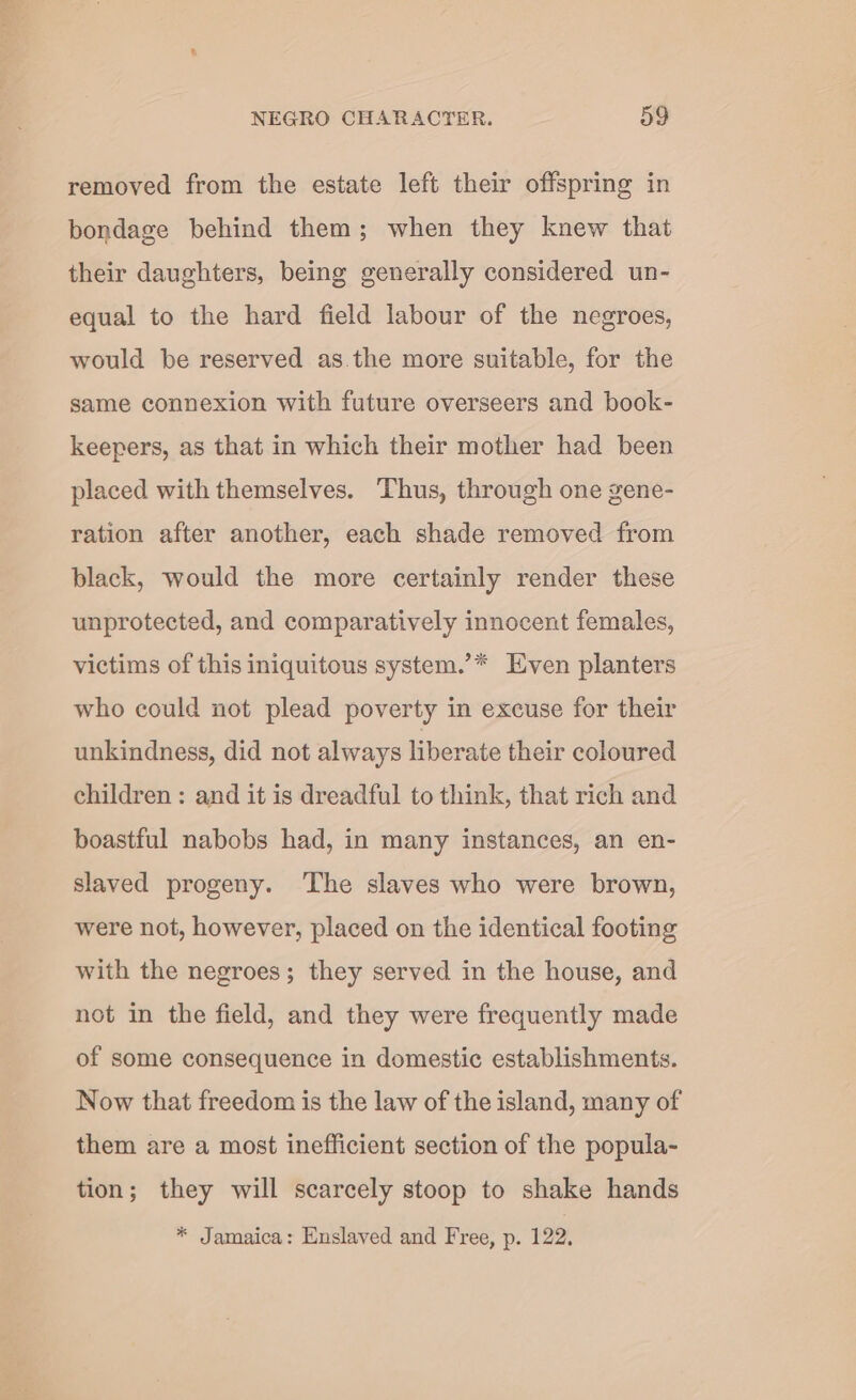 removed from the estate left their offspring in bondage behind them; when they knew that their daughters, being generally considered un- equal to the hard field labour of the negroes, would be reserved as.the more suitable, for the same connexion with future overseers and book- keepers, as that in which their mother had been placed with themselves. Thus, through one gene- ration after another, each shade removed from black, would the more certainly render these unprotected, and comparatively innocent females, victims of this iniquitous system.’* Even planters who could not plead poverty in excuse for their unkindness, did not always liberate their coloured children: and it is dreadful to think, that rich and boastful nabobs had, in many instances, an en- slaved progeny. ‘The slaves who were brown, were not, however, placed on the identical footing with the negroes; they served in the house, and not in the field, and they were frequently made of some consequence in domestic establishments. Now that freedom is the law of the island, many of them are a most inefficient section of the popula- tion; they will scarcely stoop to shake hands * Jamaica: Enslaved and Free, p. 122.