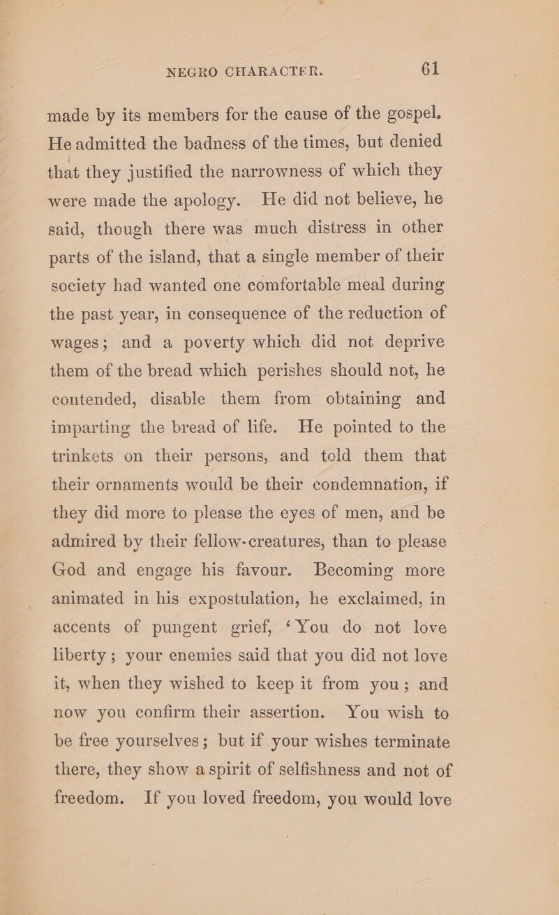 made by its members for the cause of the gospel. He admitted the badness of the times, but denied that they justified the narrowness of which they were made the apology. He did not believe, he said, though there was much distress in other parts of the island, that a single member of their society had wanted one comfortable meal during the past year, in consequence of the reduction of wages; and a poverty which did not deprive them of the bread which perishes should not, he contended, disable them from obtaining and imparting the bread of life. He pointed to the trinkets on their persons, and teld them that their ornaments would be their condemnation, if they did more to please the eyes of men, and be admired by their fellow-creatures, than to please God and engage his favour. Becoming more animated in his expostulation, he exclaimed, in accents of pungent grief, ‘You do not love liberty ; your enemies said that you did not love it, when they wished to keep it from you; and now you confirm their assertion. You wish to be free yourselves; but if your wishes terminate there, they show aspirit of selfishness and not of freedom. If you loved freedom, you would love