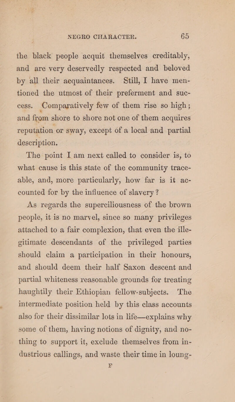 the black people acquit themselves creditably, and are very deservedly respected and beloved by all their aequaintances. Still, I have men- tioned the utmost of their preferment and suc- cess. Comparatively few of them rise so high ; and from shore to shore not one of them acquires reputation or sway, except of a local and partial description. The point I am next called to consider is, to what cause is this state of the community trace- able, and, more particularly, how far is it ac- counted for by the influence of slavery ? As regards the superciliousness of the brown people, it is no marvel, since so many privileges attached to a fair complexion, that even the ille- gitimate descendants of the privileged parties should claim a participation in their honours, and should deem their half Saxon descent and partial whiteness reasonable grounds for treating haughtily their Ethiopian fellow-subjects. ‘Che intermediate position held by this class accounts also for their dissimilar lots in life—explains why some of them, having notions of dignity, and no- thing to support it, exclude themselves from in- dustrious callings, and waste their time in loung- F