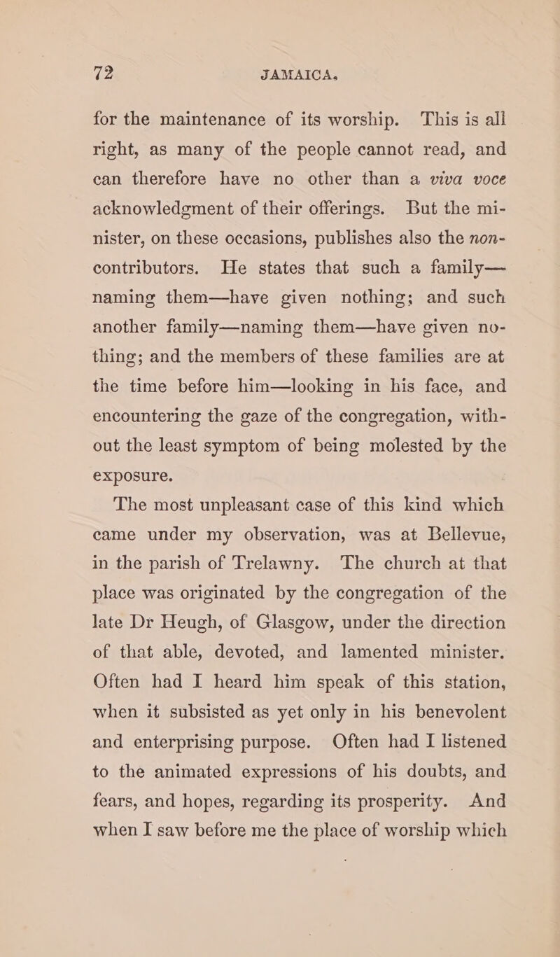 for the maintenance of its worship. This is all right, as many of the people cannot read, and can therefore have no other than a viva voce acknowledgment of their offerings. But the mi- nister, on these occasions, publishes also the non- contributors. He states that such a family— naming them—have given nothing; and such another family—naming them—have given no- thing; and the members of these families are at the time before him—looking in his face, and encountering the gaze of the congregation, with- out the least symptom of being molested by the exposure. The most unpleasant case of this kind which came under my observation, was at Bellevue, in the parish of Trelawny. ‘The church at that place was originated by the congregation of the late Dr Heugh, of Glasgow, under the direction of that able, devoted, and lamented minister. Often had I heard him speak of this station, when it subsisted as yet only in his benevolent and enterprising purpose. Often had I listened to the animated expressions of his doubts, and fears, and hopes, regarding its prosperity. And when I saw before me the place of worship which