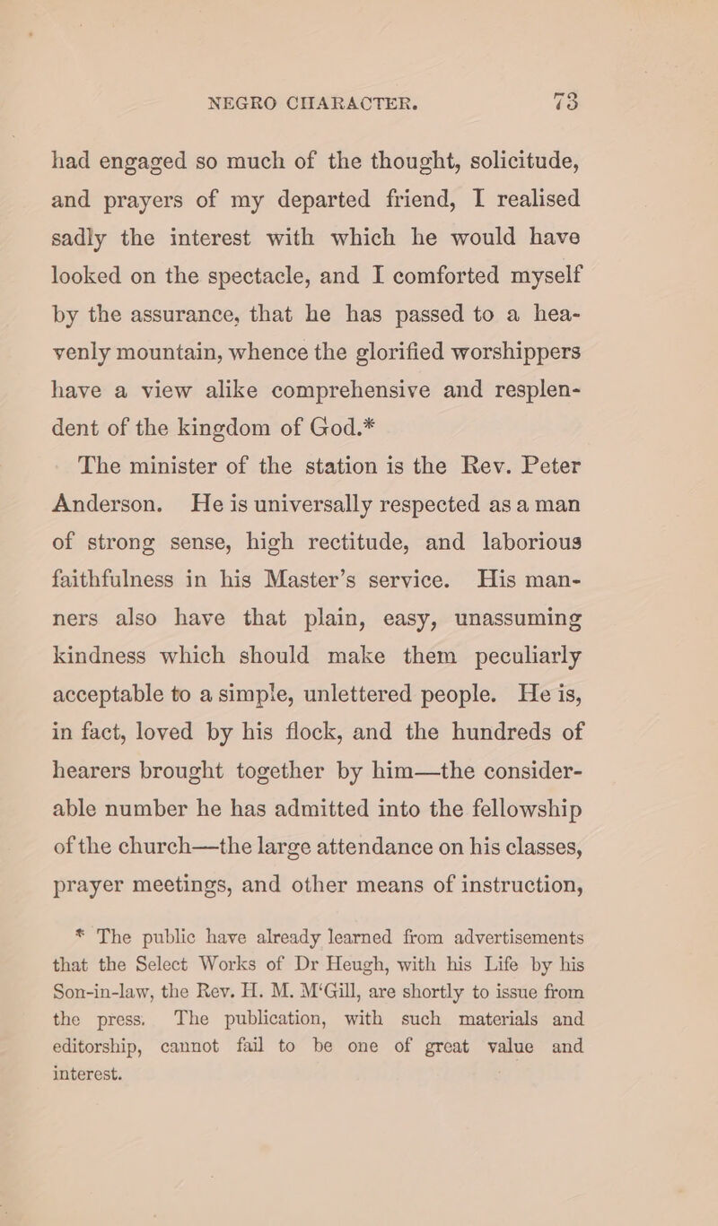 had engaged so much of the thought, solicitude, and prayers of my departed friend, I realised sadly the interest with which he would have looked on the spectacle, and I comforted myself by the assurance, that he has passed to a hea- venly mountain, whence the glorified worshippers have a view alike comprehensive and resplen- dent of the kingdom of God.* The minister of the station is the Rev. Peter Anderson. He is universally respected as a man of strong sense, high rectitude, and laborious faithfulness in his Master’s service. His man- ners also have that plain, easy, unassuming kindness which should make them peculiarly acceptable to a simple, unlettered people. He is, in fact, loved by his flock, and the hundreds of hearers brought together by him—the consider- able number he has admitted into the fellowship of the church—the large attendance on his classes, prayer meetings, and other means of instruction, * The public have already learned from advertisements that the Select Works of Dr Heugh, with his Life by his Son-in-law, the Rev. H. M. M‘Gill, are shortly to issue from the press. The publication, with such materials and editorship, cannot fail to be one of great value and interest.