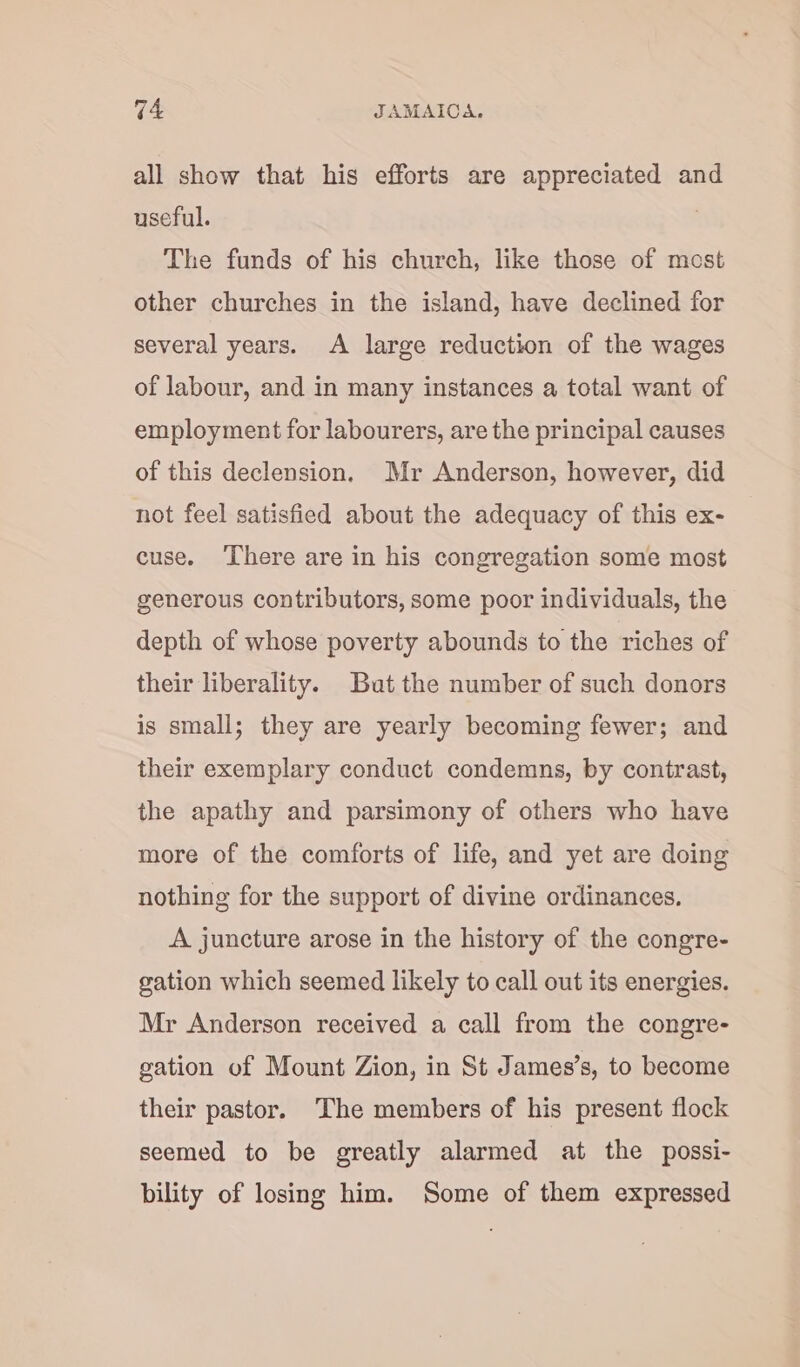 all show that his efforts are appreciated and useful. The funds of his church, like those of mest other churches in the island, have declined for several years. A large reduction of the wages of labour, and in many instances a total want of employment for labourers, are the principal causes of this declension. Mr Anderson, however, did not feel satisfied about the adequacy of this ex- cuse. ‘There are in his congregation some most generous contributors, some poor individuals, the depth of whose poverty abounds to the riches of their liberality. But the number of such donors is small; they are yearly becoming fewer; and their exemplary conduct condemns, by contrast, the apathy and parsimony of others who have more of the comforts of life, and yet are doing nothing for the support of divine ordinances. A juncture arose in the history of the congre- gation which seemed likely to call out its energies. Mr Anderson received a call from the congre- gation of Mount Zion, in St James’s, to become their pastor. The members of his present flock seemed to be greatly alarmed at the possi- bility of losing him. Some of them expressed