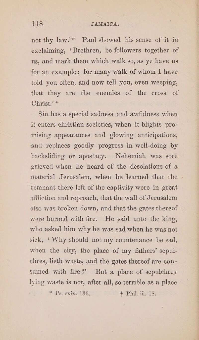 not thy law.’* Paul showed his sense of it in exclaiming, ‘Brethren, be followers together of us, and mark them which walk so, as ye have us for an example: for many walk of whom I have told you often, and now tell you, even weeping, that they are the enemies of the cross of Christ.’ + Sin has a special sadness and awfulness when it enters christian societies, when it blights pro- mising appearances and glowing anticipations, and replaces goodly progress in well-doing by backsliding or apostacy. Nehemiah was sore grieved when he heard of the desolations of a material Jerusalem, when he learned that the - remnant there left of the captivity were in great atiliction and reproach, that the wall of Jerusalem also was broken down, and that the gates thereof were buined with fire. He said unto the king, who asked him why he was sad when he was not sick, ‘ Why should not my countenance be sad, when the city, the place of my fathers’ sepul- chres, lieth waste, and the gates thereof are con- sumed with fire?’ But a place of sepulchres lying waste is not, after all, so terrible as a place * IPs. oxix, 36; + Phil. ui. 18.